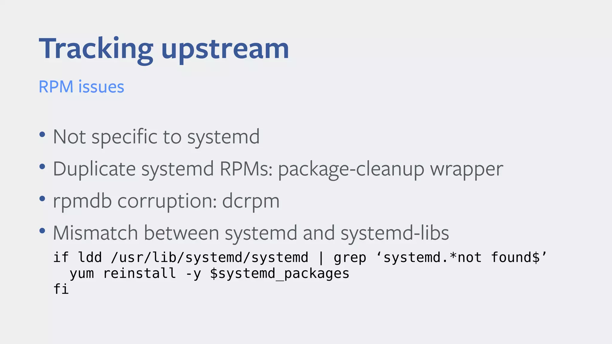 • Not specifc to systemd
• Duplicate systemd RPMs: package-cleanup wrapper
• rpmdb corruption: dcrpm
• Mismatch between systemd and systemd-libs
Tracking upstream
RPM issues
if ldd /usr/lib/systemd/systemd | grep ‘systemd.*not found$’
yum reinstall -y $systemd_packages
fi
 
