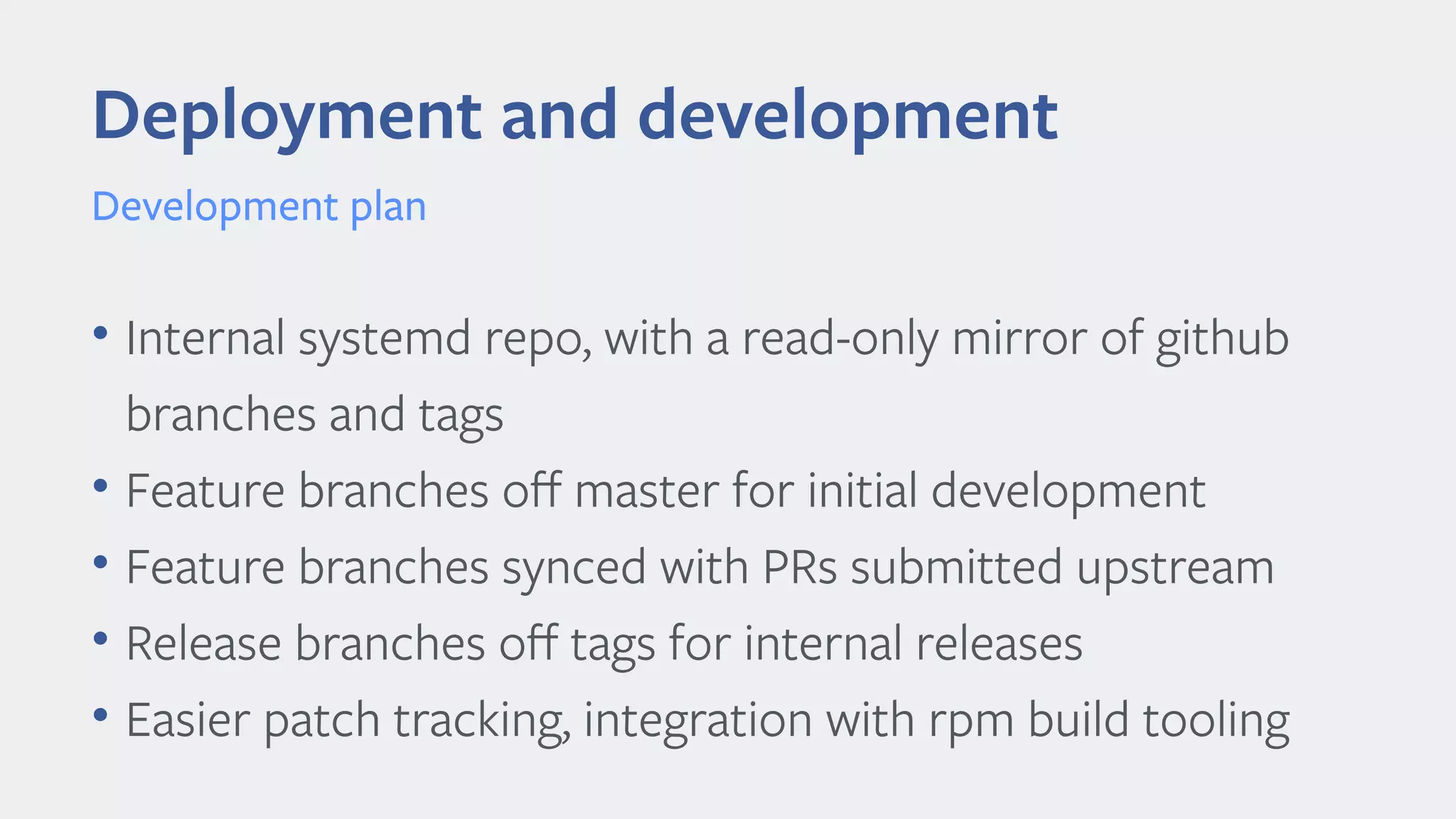 • Internal systemd repo, with a read-only mirror of github
branches and tags
• Feature branches off master for initial development
• Feature branches synced with PRs submitted upstream
• Release branches off tags for internal releases
• Easier patch tracking, integration with rpm build tooling
Deployment and development
Development plan
 