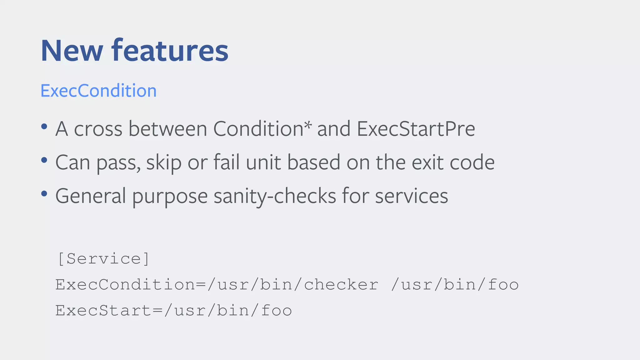 • A cross between Condition* and ExecStartPre
• Can pass, skip or fail unit based on the exit code
• General purpose sanity-checks for services
[Service]
ExecCondition=/usr/bin/checker /usr/bin/foo
ExecStart=/usr/bin/foo
New features
ExecCondition
 