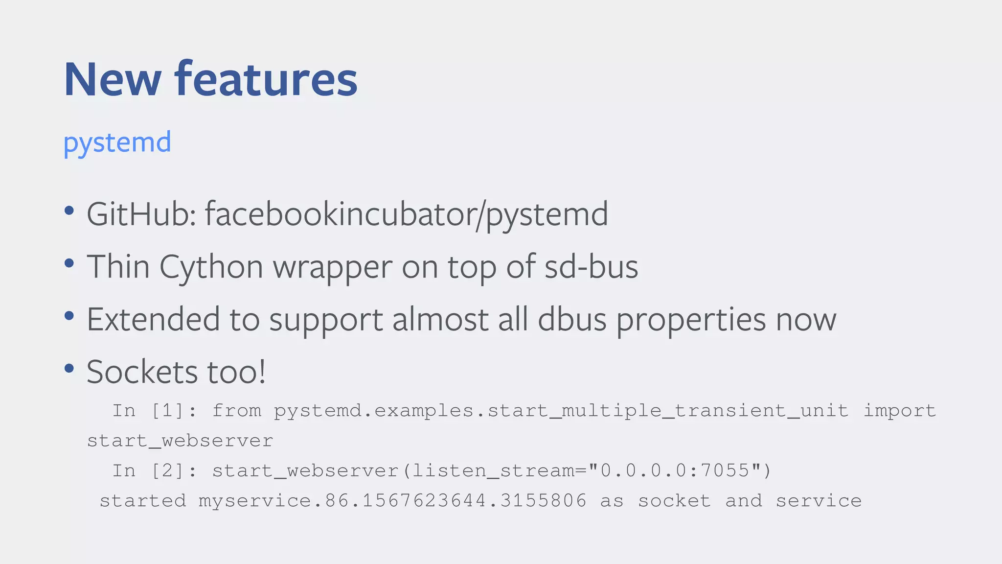 New features
• GitHub: facebookincubator/pystemd
• Thin Cython wrapper on top of sd-bus
• Extended to support almost all dbus properties now
• Sockets too!
In [1]: from pystemd.examples.start_multiple_transient_unit import
start_webserver
In [2]: start_webserver(listen_stream="0.0.0.0:7055")
started myservice.86.1567623644.3155806 as socket and service
pystemd
 