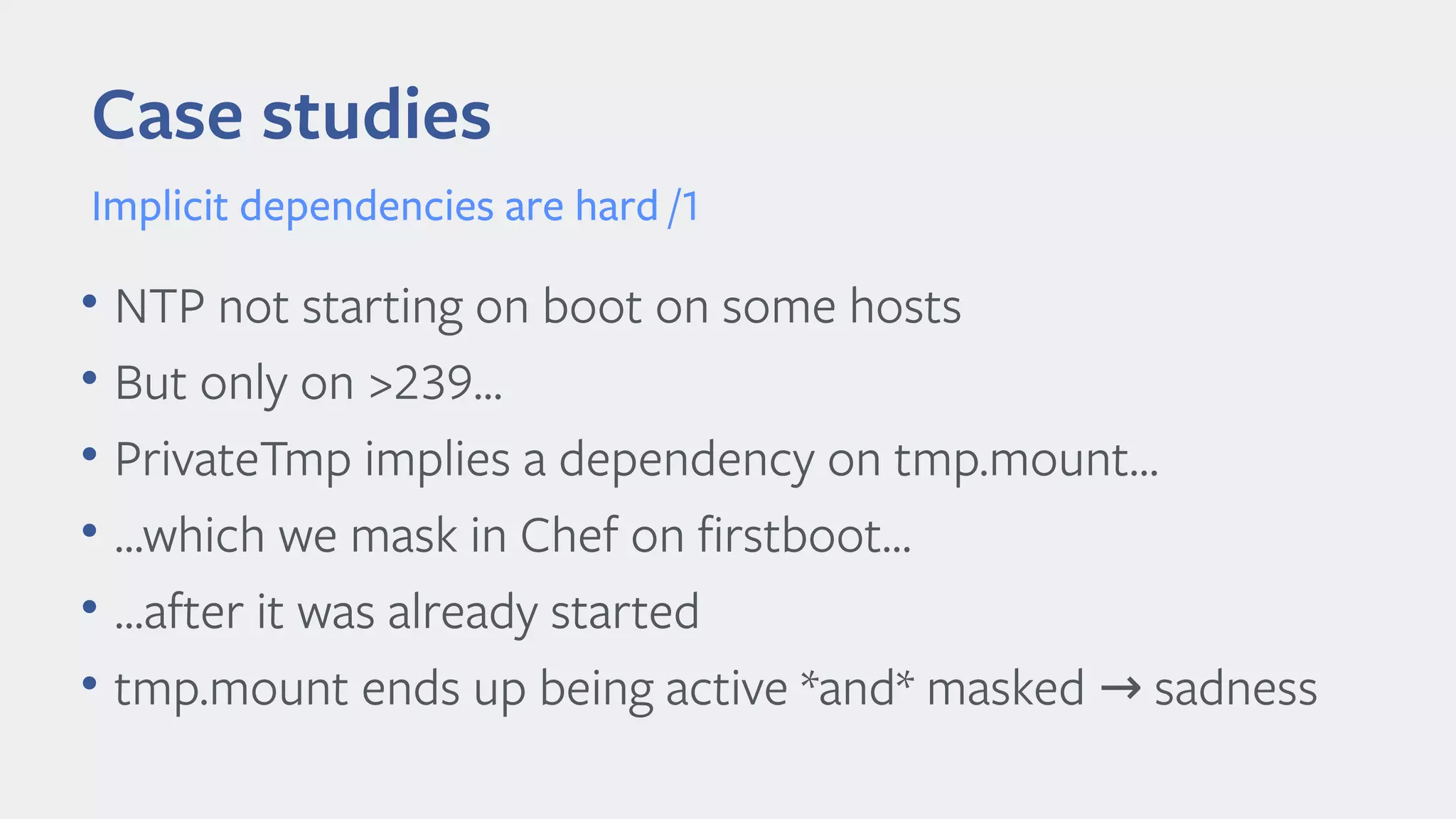 Case studies
Implicit dependencies are hard /1
• NTP not starting on boot on some hosts
• But only on >239...
• PrivateTmp implies a dependency on tmp.mount…
• ...which we mask in Chef on firstboot…
• ...after it was already started
• tmp.mount ends up being active *and* masked sadness→
 