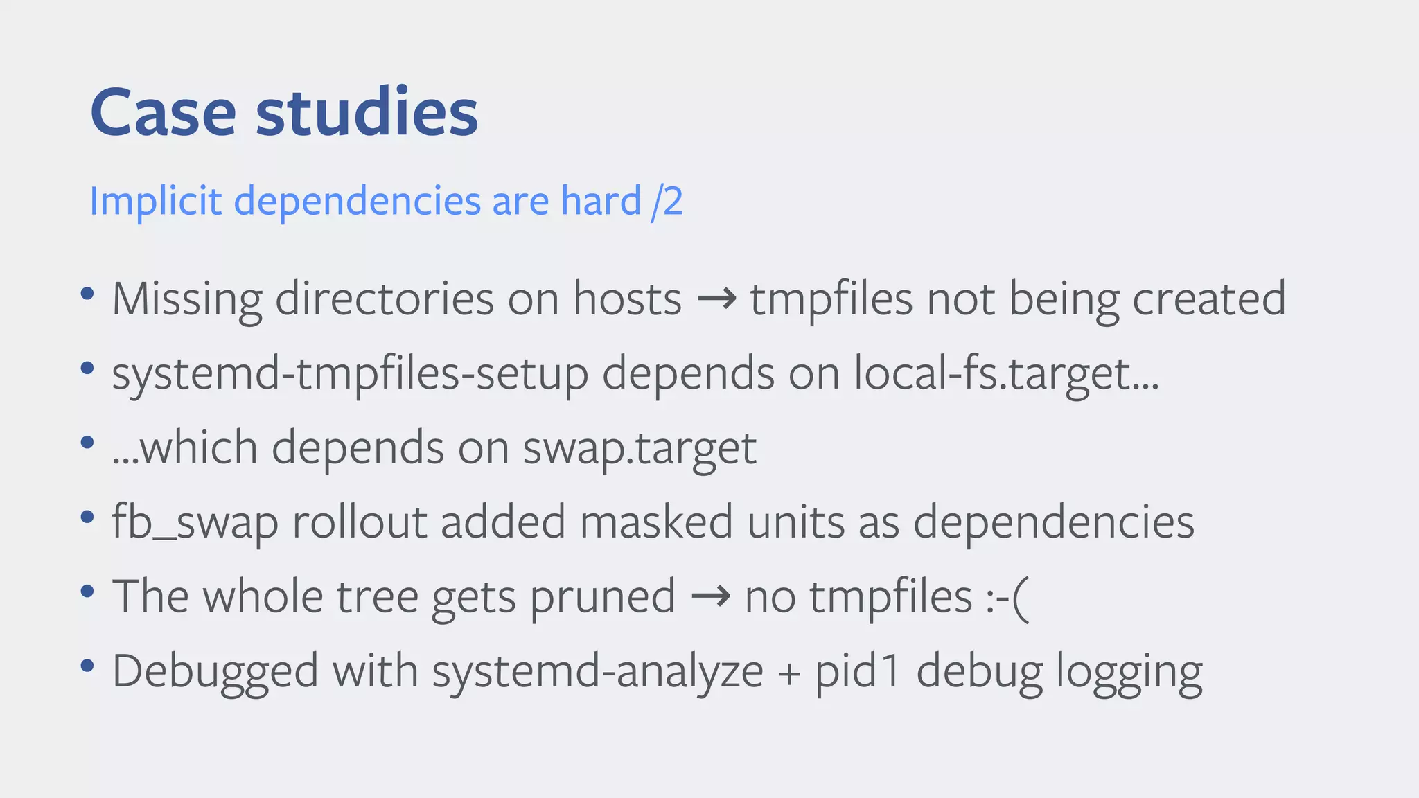 Case studies
Implicit dependencies are hard /2
• Missing directories on hosts tmpfiles not being created→
• systemd-tmpfiles-setup depends on local-fs.target...
• ...which depends on swap.target
• fb_swap rollout added masked units as dependencies
• The whole tree gets pruned no tmpfiles :-(→
• Debugged with systemd-analyze + pid1 debug logging
 