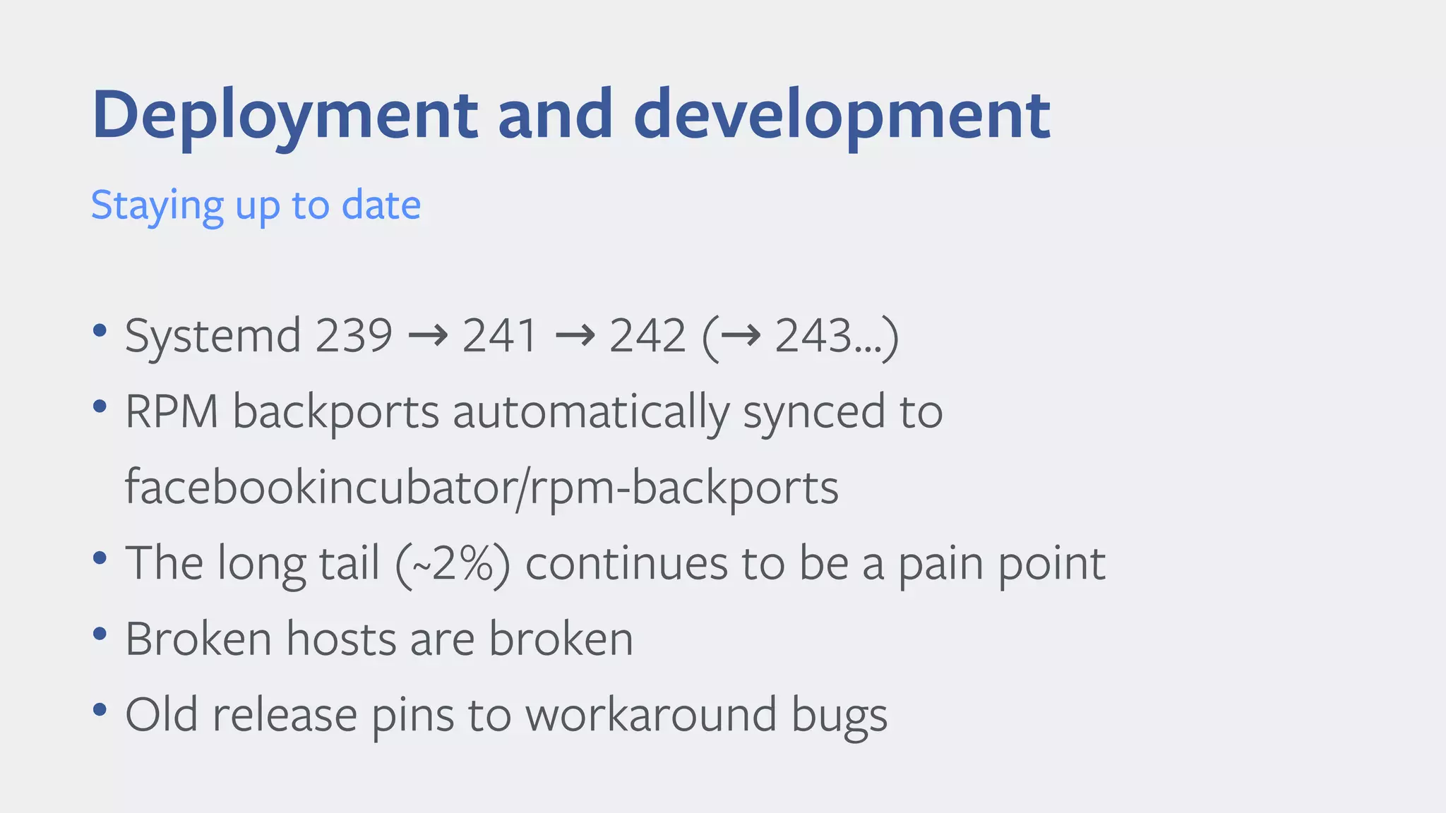 • Systemd 239 241 242 ( 243...)→ → →
• RPM backports automatically synced to
facebookincubator/rpm-backports
• The long tail (~2%) continues to be a pain point
• Broken hosts are broken
• Old release pins to workaround bugs
Deployment and development
Staying up to date
 