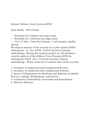 System: Defense Travel System (DTS)
Style Guide: APA Format
spaced.
Develop an analysis of the security of a cyber-system (DTS)
utilizing the 1st five SANS Critical Security Controls
methodology. During this research project we will perform a
security analysis of the Defense Travel System (DTS) by
utilizing the SANS first 5 Critical Security Controls
methodology. Below is the list of controls that will be covered.
1. Inventory of Authorized and Unauthorized Devices
2. Inventory of Authorized and Unauthorized Software
3. Secure Configurations for Hardware and Software on Mobile
Devices, Laptops, Workstations, and Servers
4. Continuous Vulnerability Assessment and Remediation
5. Malware Defenses
 
