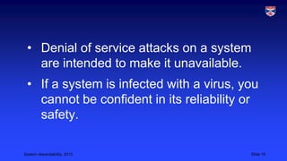 • Denial of service attacks on a system
are intended to make it unavailable.
• If a system is infected with a virus, you
cannot be confident in its reliability or
safety.
System dependability, 2013

Slide 10

 