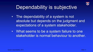 Dependability is subjective
• The dependability of a system is not
absolute but depends on the judgment and
expectations of a system stakeholder.
• What seems to be a system failure to one
stakeholder is normal behaviour to another.

System dependability, 2013

Slide 11

 