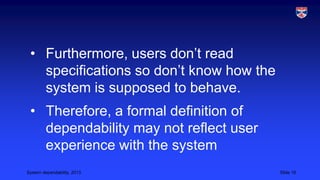 • Furthermore, users don’t read
specifications so don’t know how the
system is supposed to behave.
• Therefore, a formal definition of
dependability may not reflect user
experience with the system
System dependability, 2013

Slide 16

 