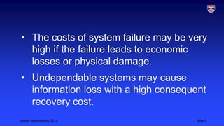 • The costs of system failure may be very
high if the failure leads to economic
losses or physical damage.
• Undependable systems may cause
information loss with a high consequent
recovery cost.
System dependability, 2013

Slide 5

 