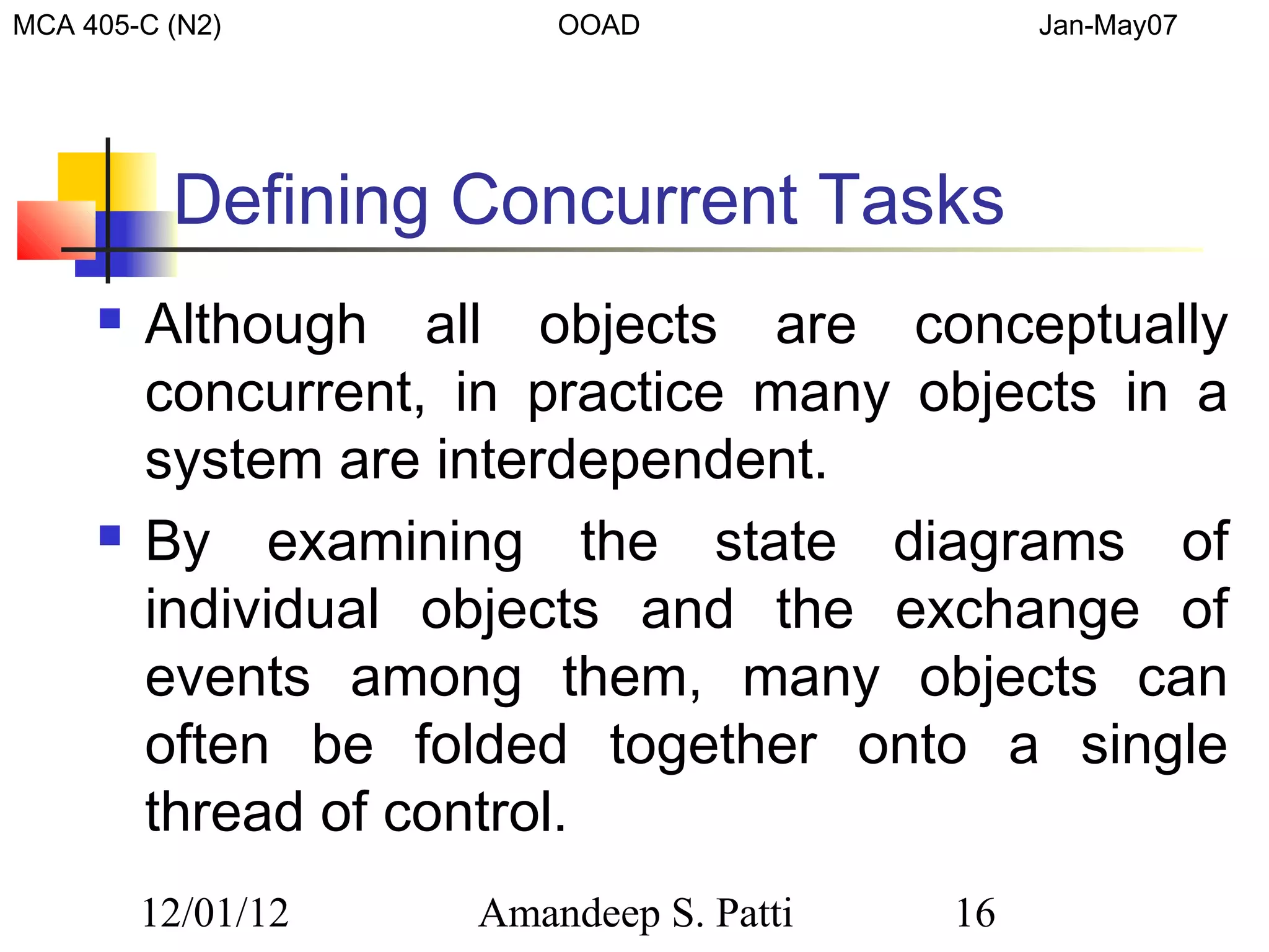 MCA 405-C (N2)           OOAD                 Jan-May07




          Defining Concurrent Tasks
        Although all objects are conceptually
         concurrent, in practice many objects in a
         system are interdependent.
        By examining the state diagrams of
         individual objects and the exchange of
         events among them, many objects can
         often be folded together onto a single
         thread of control.
         12/01/12    Amandeep S. Patti   16
 
