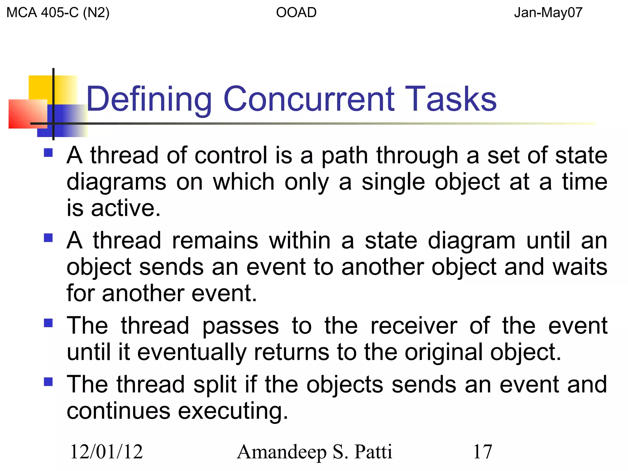 MCA 405-C (N2)              OOAD                   Jan-May07




          Defining Concurrent Tasks
       A thread of control is a path through a set of state
        diagrams on which only a single object at a time
        is active.
       A thread remains within a state diagram until an
        object sends an event to another object and waits
        for another event.
       The thread passes to the receiver of the event
        until it eventually returns to the original object.
       The thread split if the objects sends an event and
        continues executing.
        12/01/12        Amandeep S. Patti     17
 