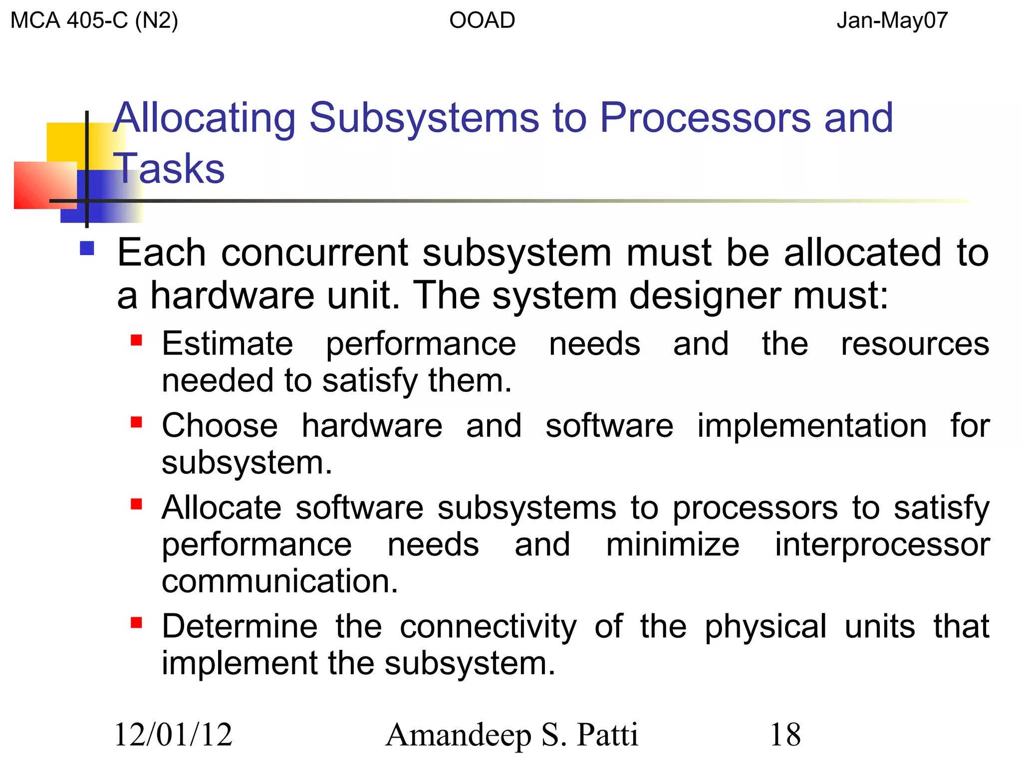 MCA 405-C (N2)                  OOAD                     Jan-May07



         Allocating Subsystems to Processors and
         Tasks
        Each concurrent subsystem must be allocated to
         a hardware unit. The system designer must:
             Estimate performance needs and the resources
              needed to satisfy them.
             Choose hardware and software implementation for
              subsystem.
             Allocate software subsystems to processors to satisfy
              performance needs and minimize interprocessor
              communication.
             Determine the connectivity of the physical units that
              implement the subsystem.

         12/01/12           Amandeep S. Patti       18
 