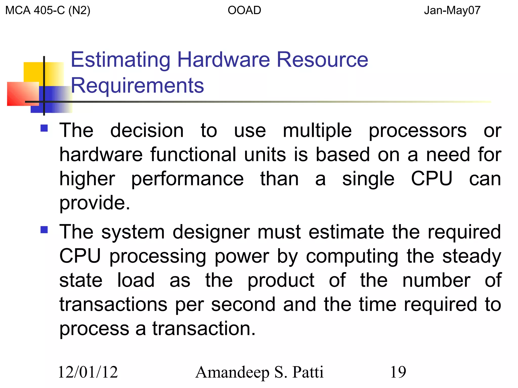 MCA 405-C (N2)             OOAD                  Jan-May07



          Estimating Hardware Resource
          Requirements
        The decision to use multiple processors or
         hardware functional units is based on a need for
         higher performance than a single CPU can
         provide.
        The system designer must estimate the required
         CPU processing power by computing the steady
         state load as the product of the number of
         transactions per second and the time required to
         process a transaction.

         12/01/12      Amandeep S. Patti    19
 