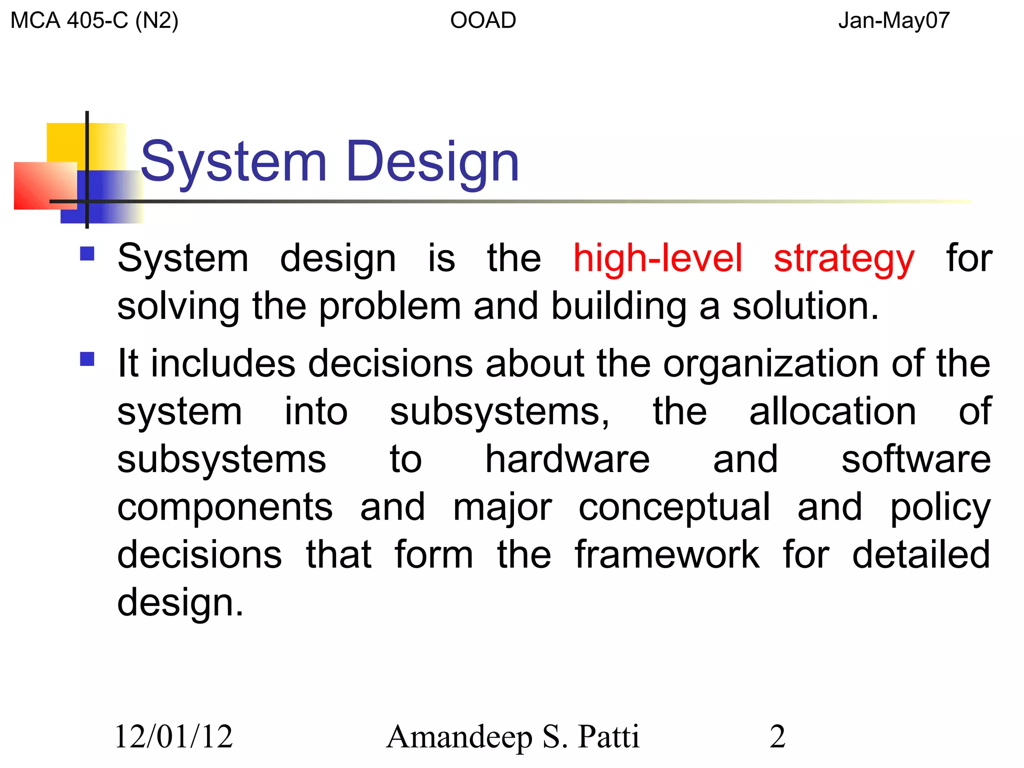 MCA 405-C (N2)              OOAD                   Jan-May07




          System Design
        System design is the high-level strategy for
         solving the problem and building a solution.
        It includes decisions about the organization of the
         system into subsystems, the allocation of
         subsystems      to    hardware     and    software
         components and major conceptual and policy
         decisions that form the framework for detailed
         design.


         12/01/12       Amandeep S. Patti      2
 
