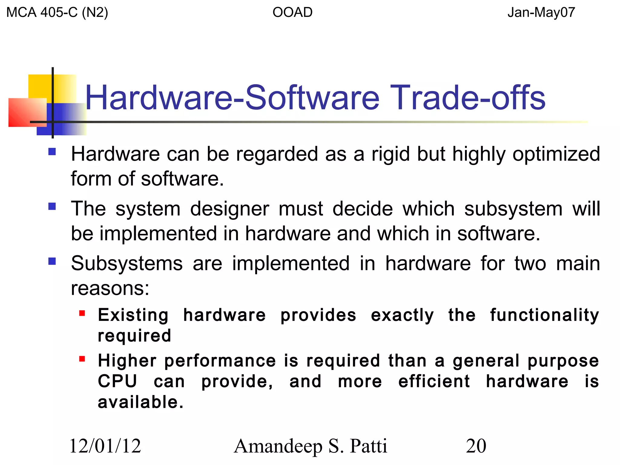 MCA 405-C (N2)                  OOAD                     Jan-May07




          Hardware-Software Trade-offs
        Hardware can be regarded as a rigid but highly optimized
         form of software.
        The system designer must decide which subsystem will
         be implemented in hardware and which in software.
        Subsystems are implemented in hardware for two main
         reasons:
             Existing hardware provides exactly the functionality
              required
             Higher performance is required than a general purpose
              CPU can provide, and more efficient hardware is
              available.

         12/01/12           Amandeep S. Patti       20
 