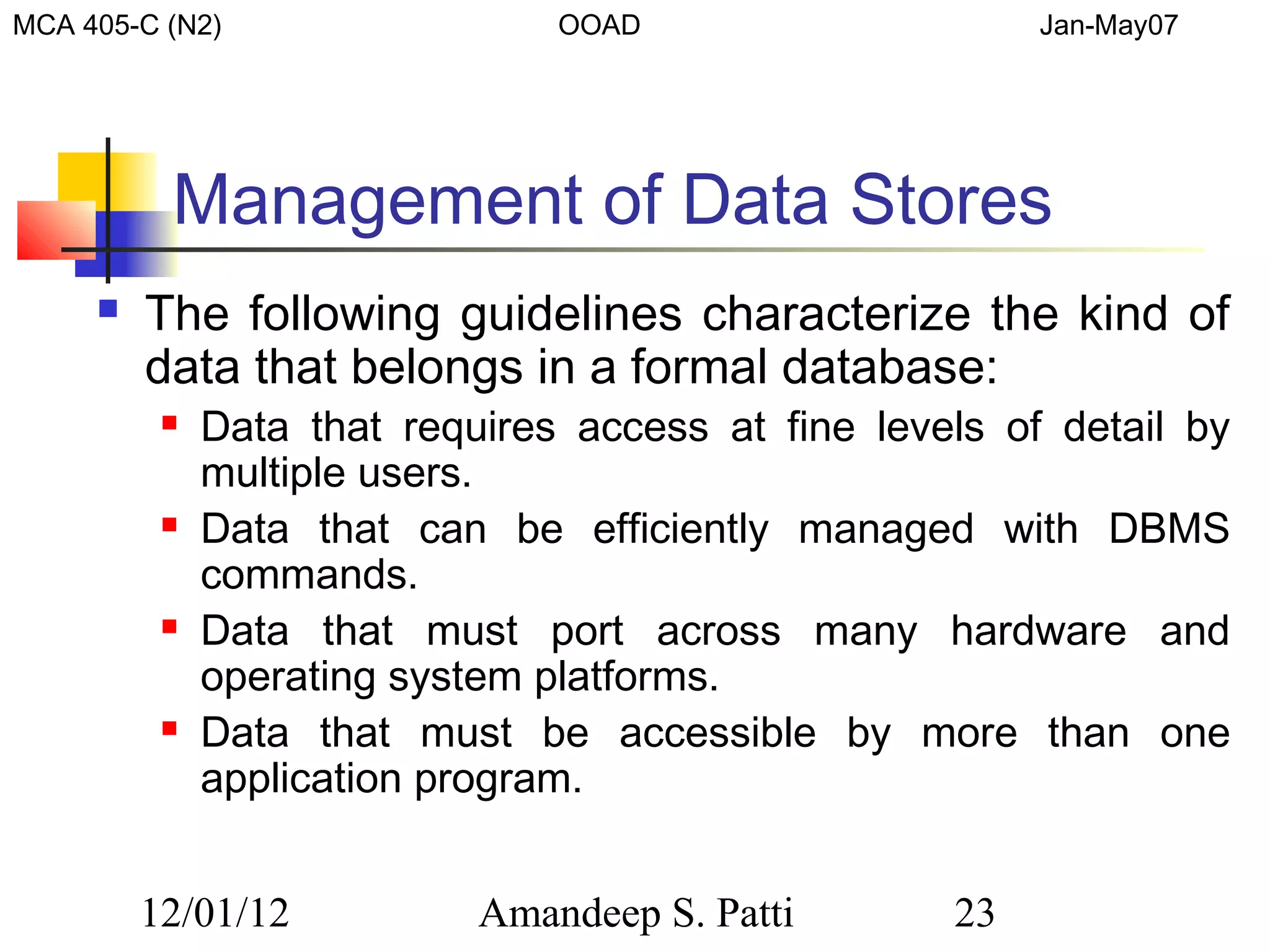 MCA 405-C (N2)                  OOAD                     Jan-May07




          Management of Data Stores
        The following guidelines characterize the kind of
         data that belongs in a formal database:
             Data that requires access at fine levels of detail by
              multiple users.
             Data that can be efficiently managed with DBMS
              commands.
             Data that must port across many hardware and
              operating system platforms.
             Data that must be accessible by more than one
              application program.


         12/01/12           Amandeep S. Patti       23
 