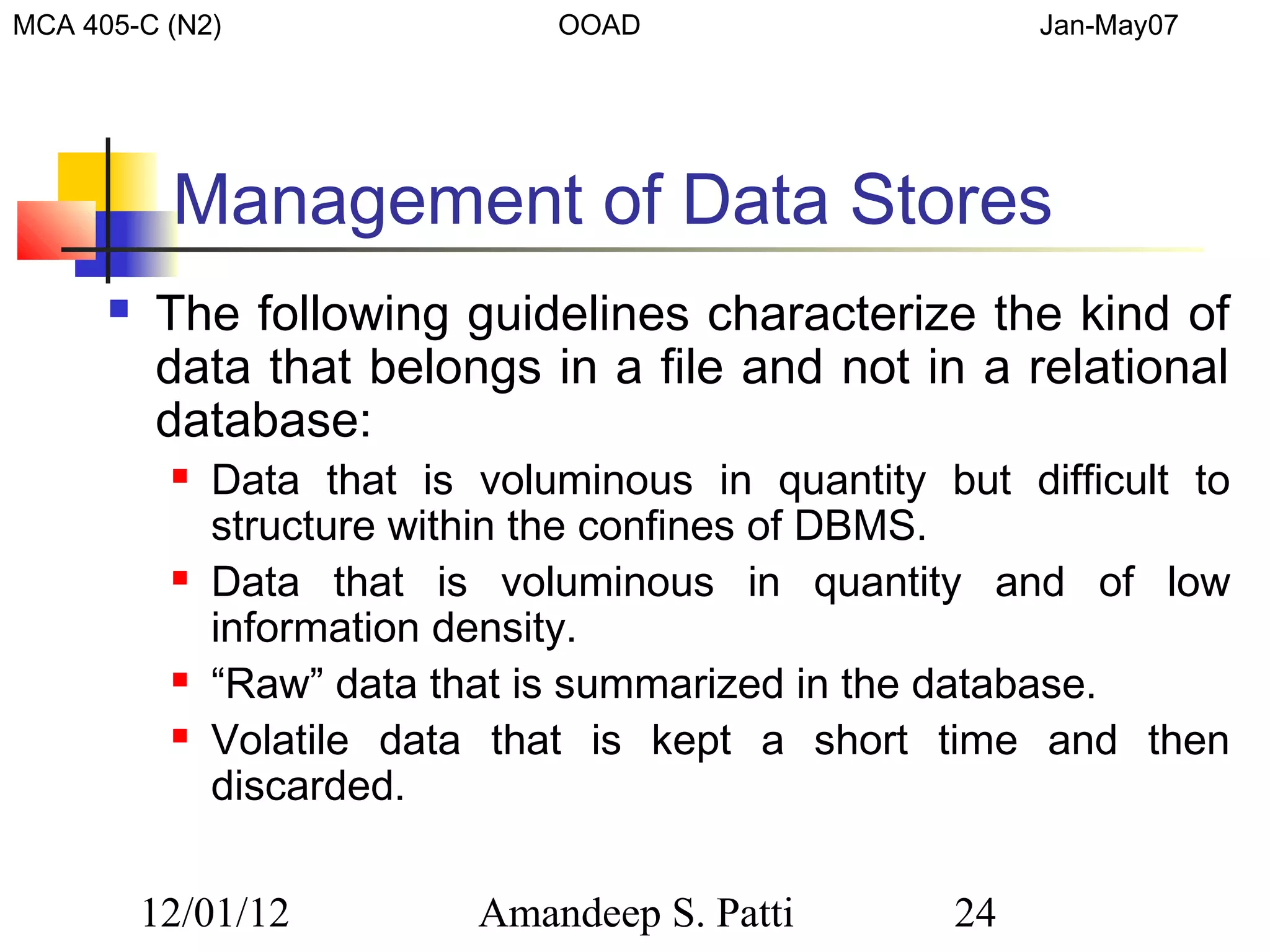 MCA 405-C (N2)                  OOAD                     Jan-May07




           Management of Data Stores
         The following guidelines characterize the kind of
          data that belongs in a file and not in a relational
          database:
              Data that is voluminous in quantity but difficult to
               structure within the confines of DBMS.
              Data that is voluminous in quantity and of low
               information density.
              “Raw” data that is summarized in the database.
              Volatile data that is kept a short time and then
               discarded.

          12/01/12          Amandeep S. Patti       24
 