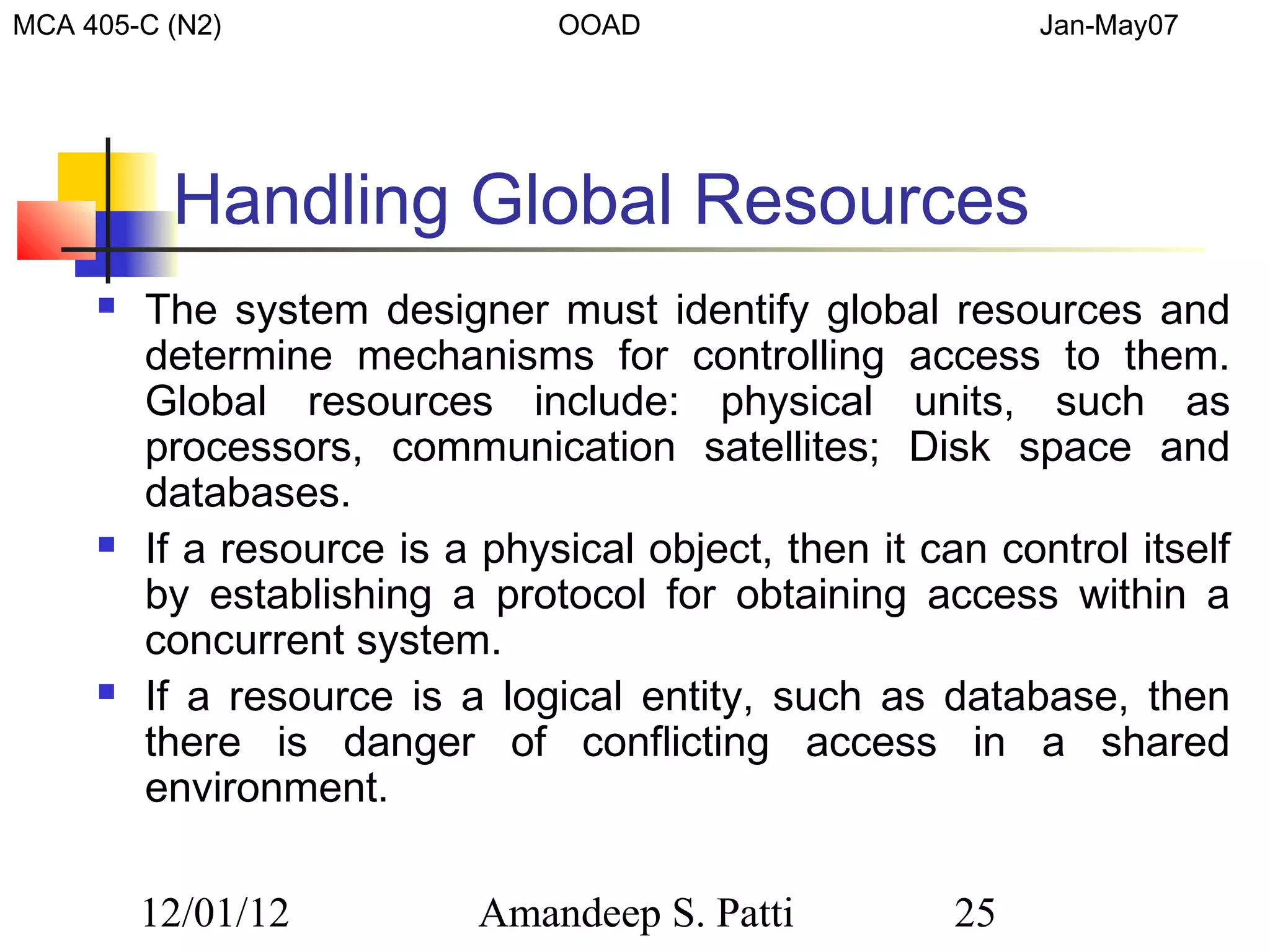MCA 405-C (N2)                  OOAD                        Jan-May07




          Handling Global Resources
        The system designer must identify global resources and
         determine mechanisms for controlling access to them.
         Global resources include: physical units, such as
         processors, communication satellites; Disk space and
         databases.
        If a resource is a physical object, then it can control itself
         by establishing a protocol for obtaining access within a
         concurrent system.
        If a resource is a logical entity, such as database, then
         there is danger of conflicting access in a shared
         environment.

         12/01/12           Amandeep S. Patti          25
 