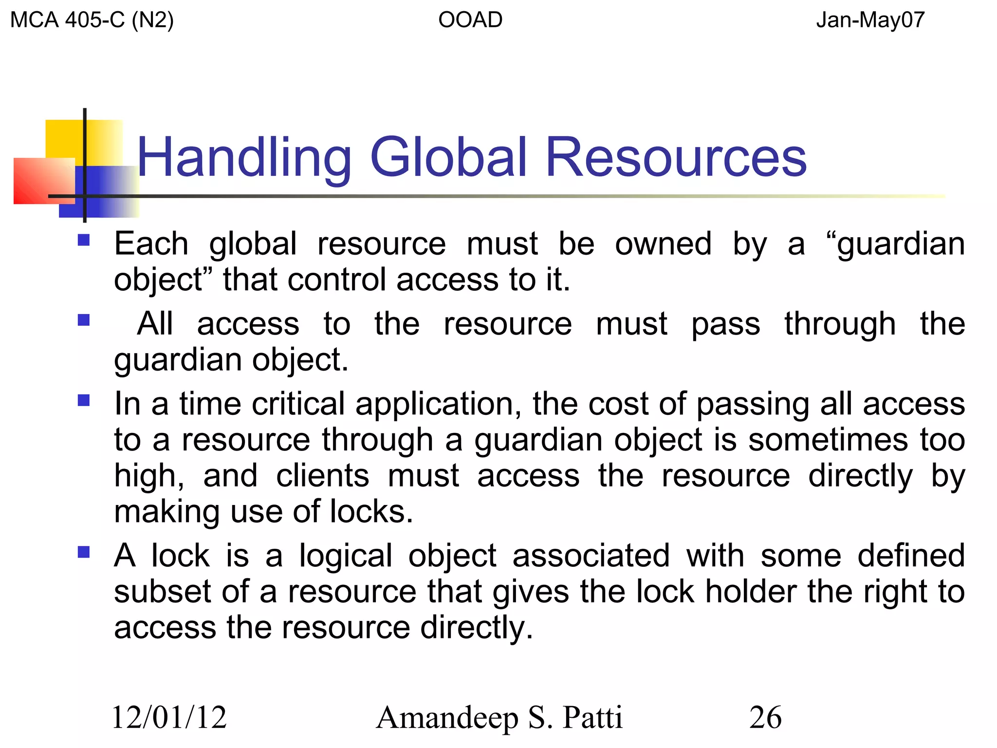 MCA 405-C (N2)                  OOAD                        Jan-May07




          Handling Global Resources
        Each global resource must be owned by a “guardian
         object” that control access to it.
          All access to the resource must pass through the
         guardian object.
        In a time critical application, the cost of passing all access
         to a resource through a guardian object is sometimes too
         high, and clients must access the resource directly by
         making use of locks.
        A lock is a logical object associated with some defined
         subset of a resource that gives the lock holder the right to
         access the resource directly.

         12/01/12           Amandeep S. Patti          26
 