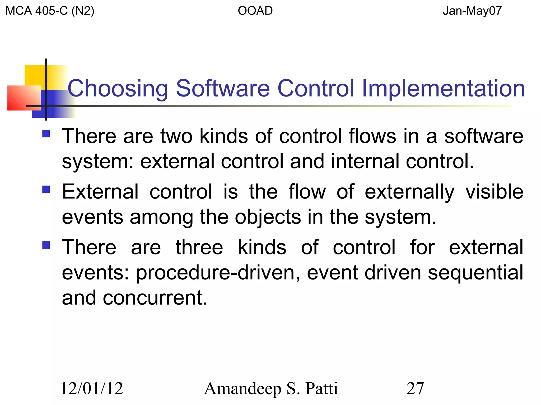MCA 405-C (N2)              OOAD                   Jan-May07




         Choosing Software Control Implementation
        There are two kinds of control flows in a software
         system: external control and internal control.
        External control is the flow of externally visible
         events among the objects in the system.
        There are three kinds of control for external
         events: procedure-driven, event driven sequential
         and concurrent.



         12/01/12       Amandeep S. Patti     27
 