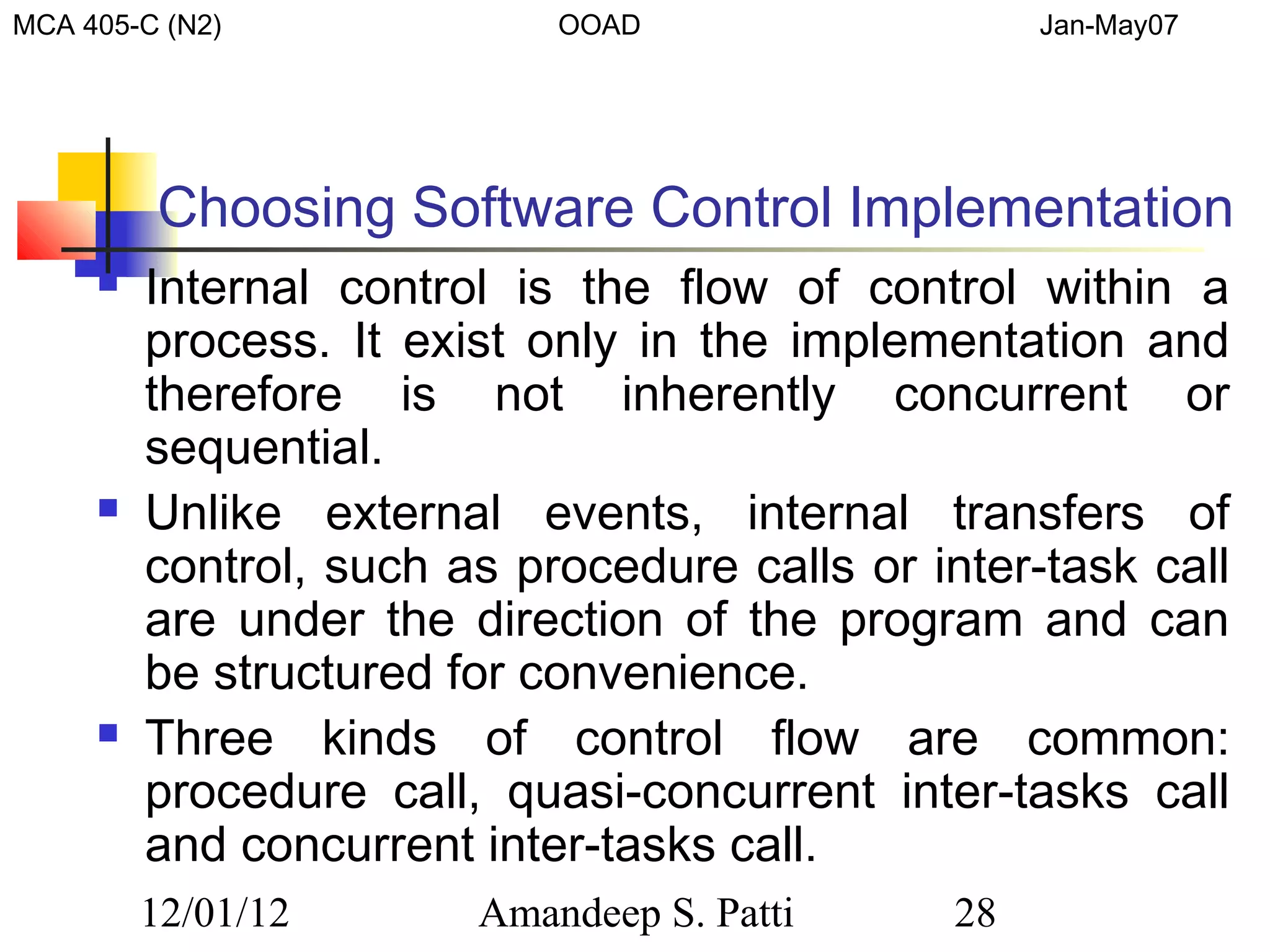 MCA 405-C (N2)              OOAD                    Jan-May07




         Choosing Software Control Implementation
        Internal control is the flow of control within a
         process. It exist only in the implementation and
         therefore is not inherently concurrent or
         sequential.
        Unlike external events, internal transfers of
         control, such as procedure calls or inter-task call
         are under the direction of the program and can
         be structured for convenience.
        Three kinds of control flow are common:
         procedure call, quasi-concurrent inter-tasks call
         and concurrent inter-tasks call.
         12/01/12       Amandeep S. Patti      28
 