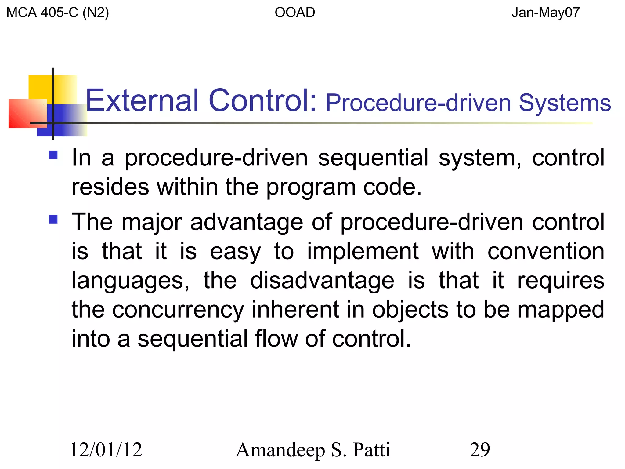 MCA 405-C (N2)             OOAD                  Jan-May07




          External Control: Procedure-driven Systems
        In a procedure-driven sequential system, control
         resides within the program code.
        The major advantage of procedure-driven control
         is that it is easy to implement with convention
         languages, the disadvantage is that it requires
         the concurrency inherent in objects to be mapped
         into a sequential flow of control.



         12/01/12      Amandeep S. Patti    29
 
