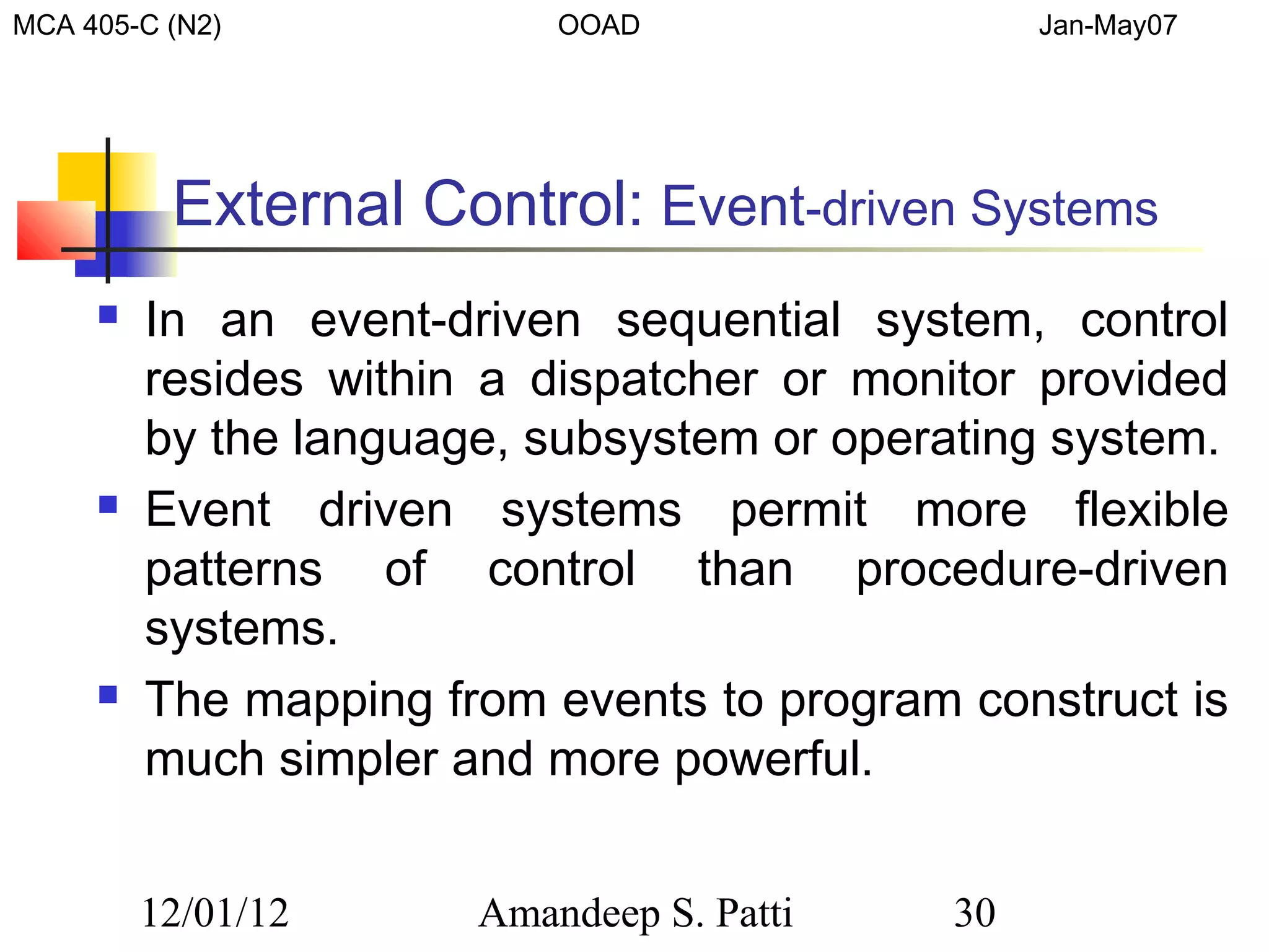 MCA 405-C (N2)             OOAD                  Jan-May07




          External Control: Event-driven Systems
        In an event-driven sequential system, control
         resides within a dispatcher or monitor provided
         by the language, subsystem or operating system.
        Event driven systems permit more flexible
         patterns of control than procedure-driven
         systems.
        The mapping from events to program construct is
         much simpler and more powerful.


         12/01/12      Amandeep S. Patti    30
 