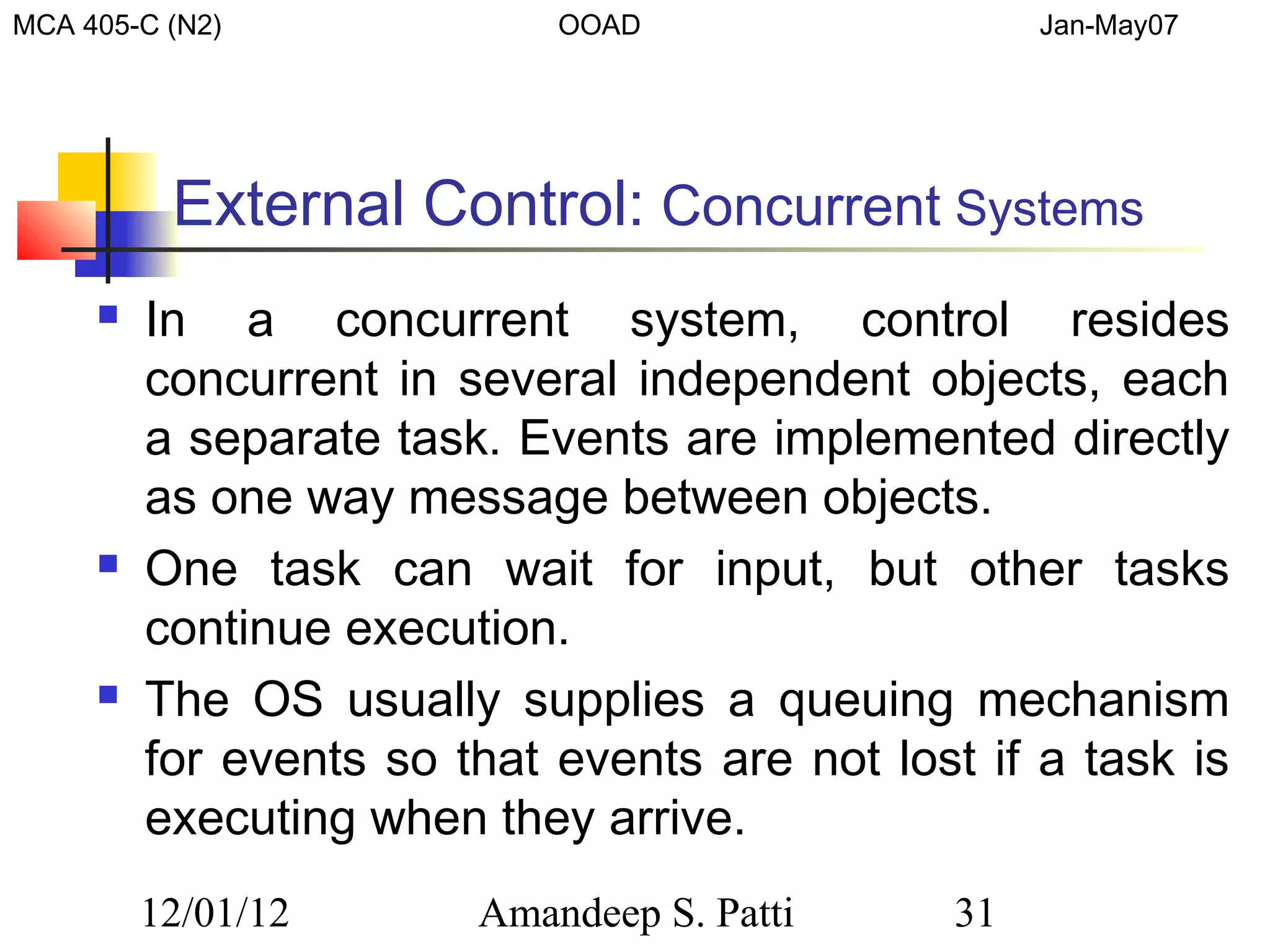 MCA 405-C (N2)              OOAD                    Jan-May07




          External Control: Concurrent Systems
        In a concurrent system, control resides
         concurrent in several independent objects, each
         a separate task. Events are implemented directly
         as one way message between objects.
        One task can wait for input, but other tasks
         continue execution.
        The OS usually supplies a queuing mechanism
         for events so that events are not lost if a task is
         executing when they arrive.
         12/01/12       Amandeep S. Patti      31
 
