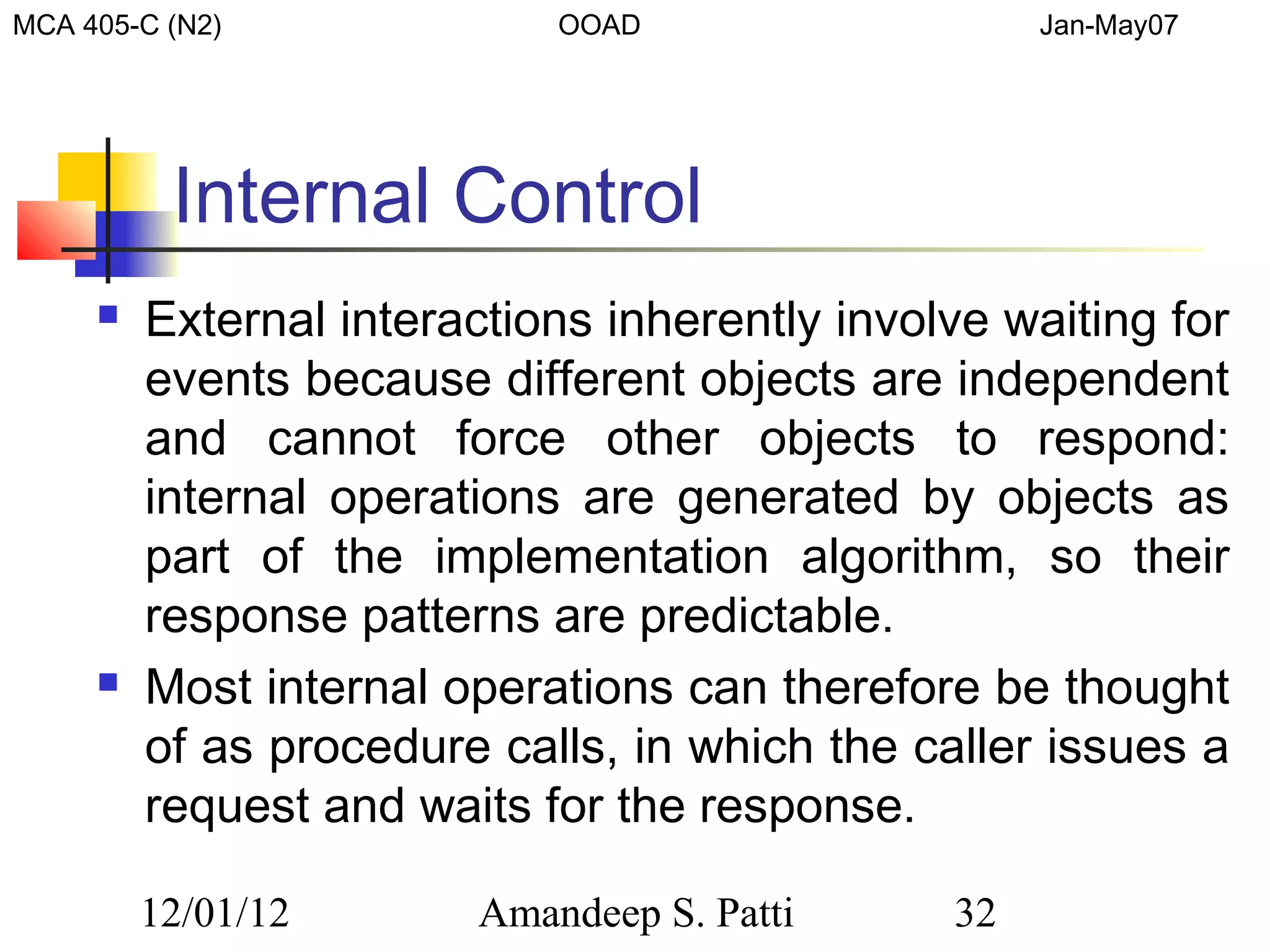 MCA 405-C (N2)              OOAD                    Jan-May07




          Internal Control
        External interactions inherently involve waiting for
         events because different objects are independent
         and cannot force other objects to respond:
         internal operations are generated by objects as
         part of the implementation algorithm, so their
         response patterns are predictable.
        Most internal operations can therefore be thought
         of as procedure calls, in which the caller issues a
         request and waits for the response.

         12/01/12       Amandeep S. Patti      32
 