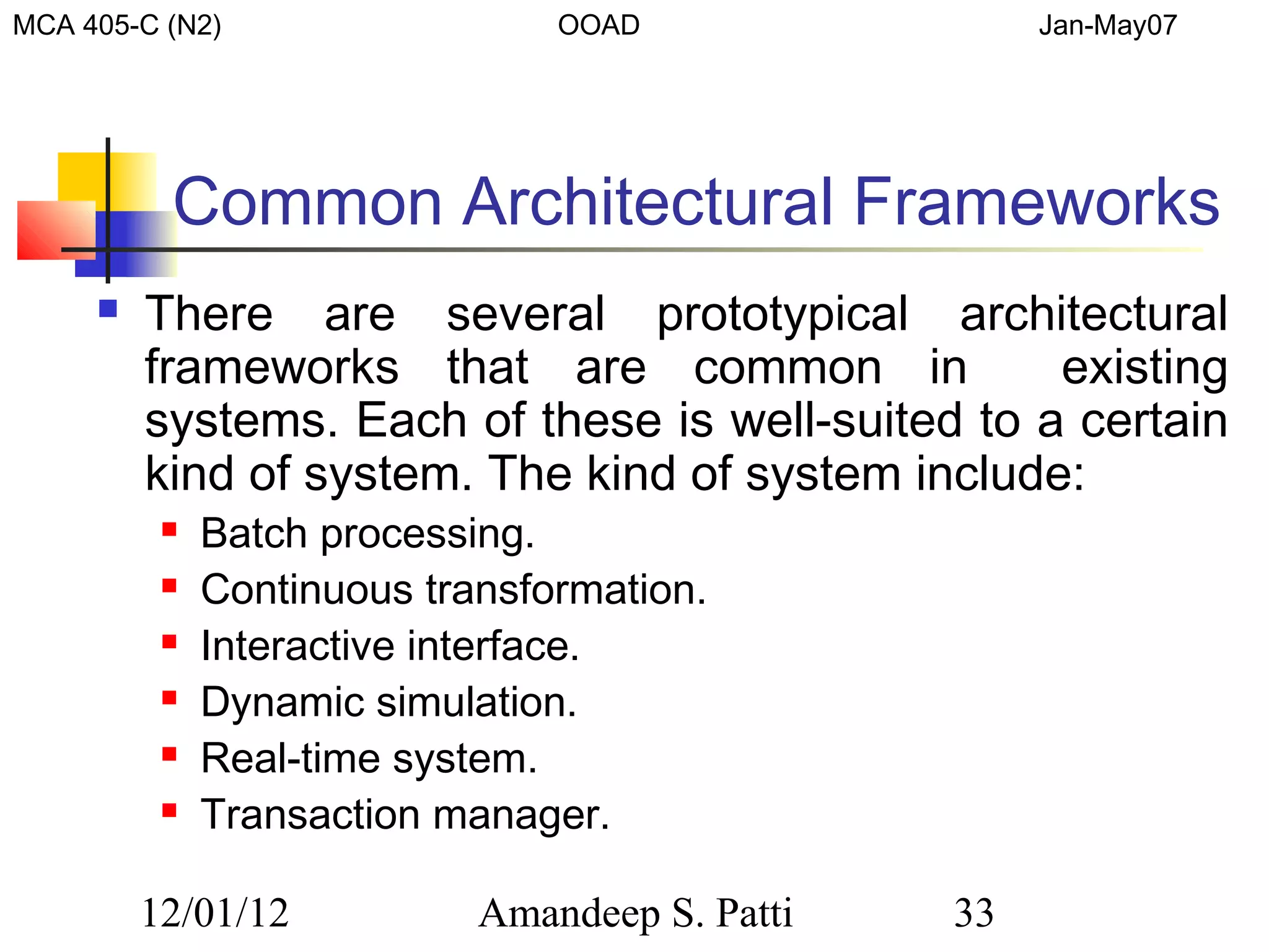 MCA 405-C (N2)                  OOAD                 Jan-May07




          Common Architectural Frameworks
        There are several prototypical architectural
         frameworks that are common in             existing
         systems. Each of these is well-suited to a certain
         kind of system. The kind of system include:
             Batch processing.
             Continuous transformation.
             Interactive interface.
             Dynamic simulation.
             Real-time system.
             Transaction manager.

         12/01/12           Amandeep S. Patti   33
 