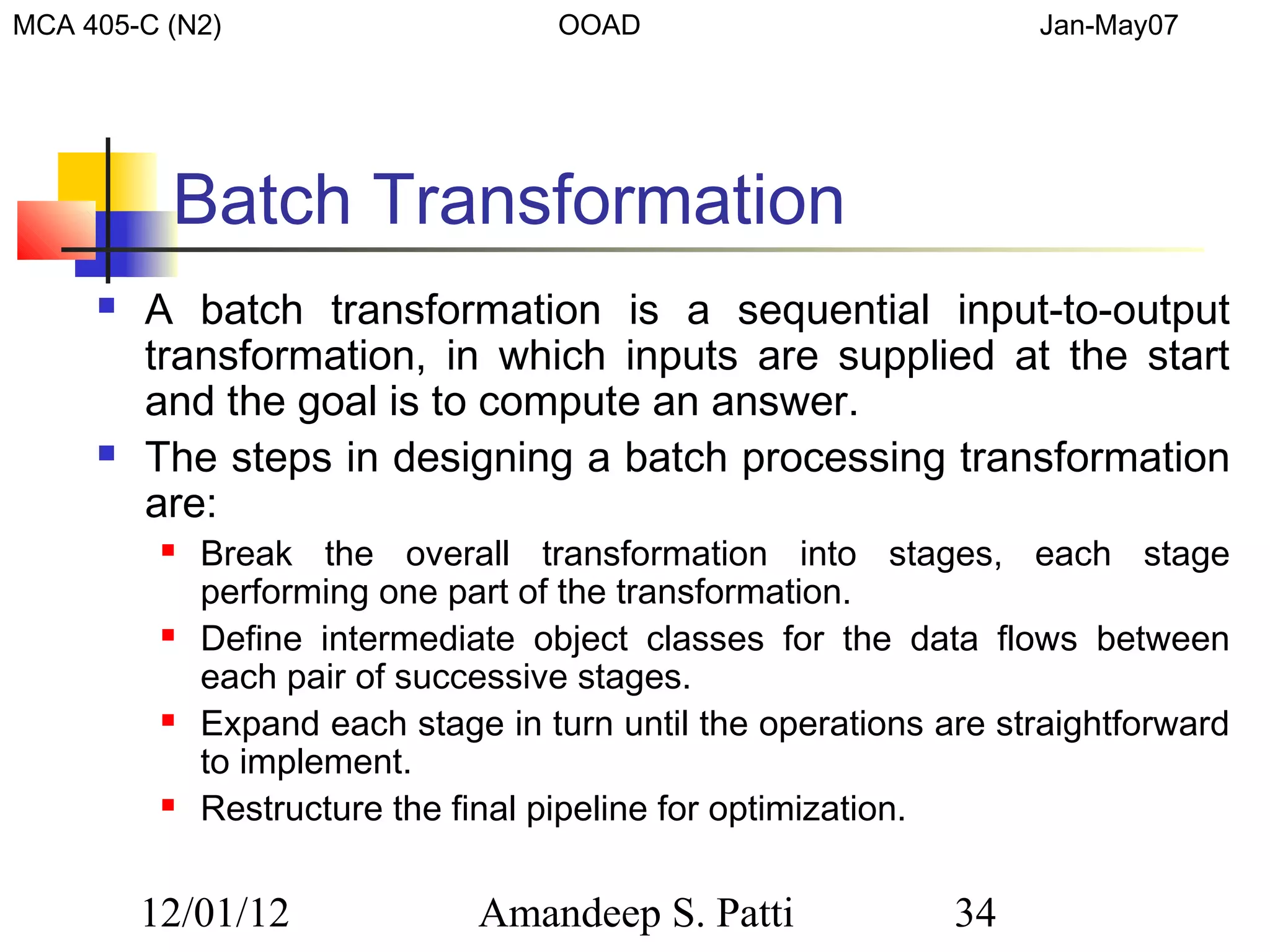 MCA 405-C (N2)                      OOAD                           Jan-May07




          Batch Transformation
        A batch transformation is a sequential input-to-output
         transformation, in which inputs are supplied at the start
         and the goal is to compute an answer.
        The steps in designing a batch processing transformation
         are:
             Break the overall transformation into stages, each stage
              performing one part of the transformation.
             Define intermediate object classes for the data flows between
              each pair of successive stages.
             Expand each stage in turn until the operations are straightforward
              to implement.
             Restructure the final pipeline for optimization.


         12/01/12              Amandeep S. Patti              34
 