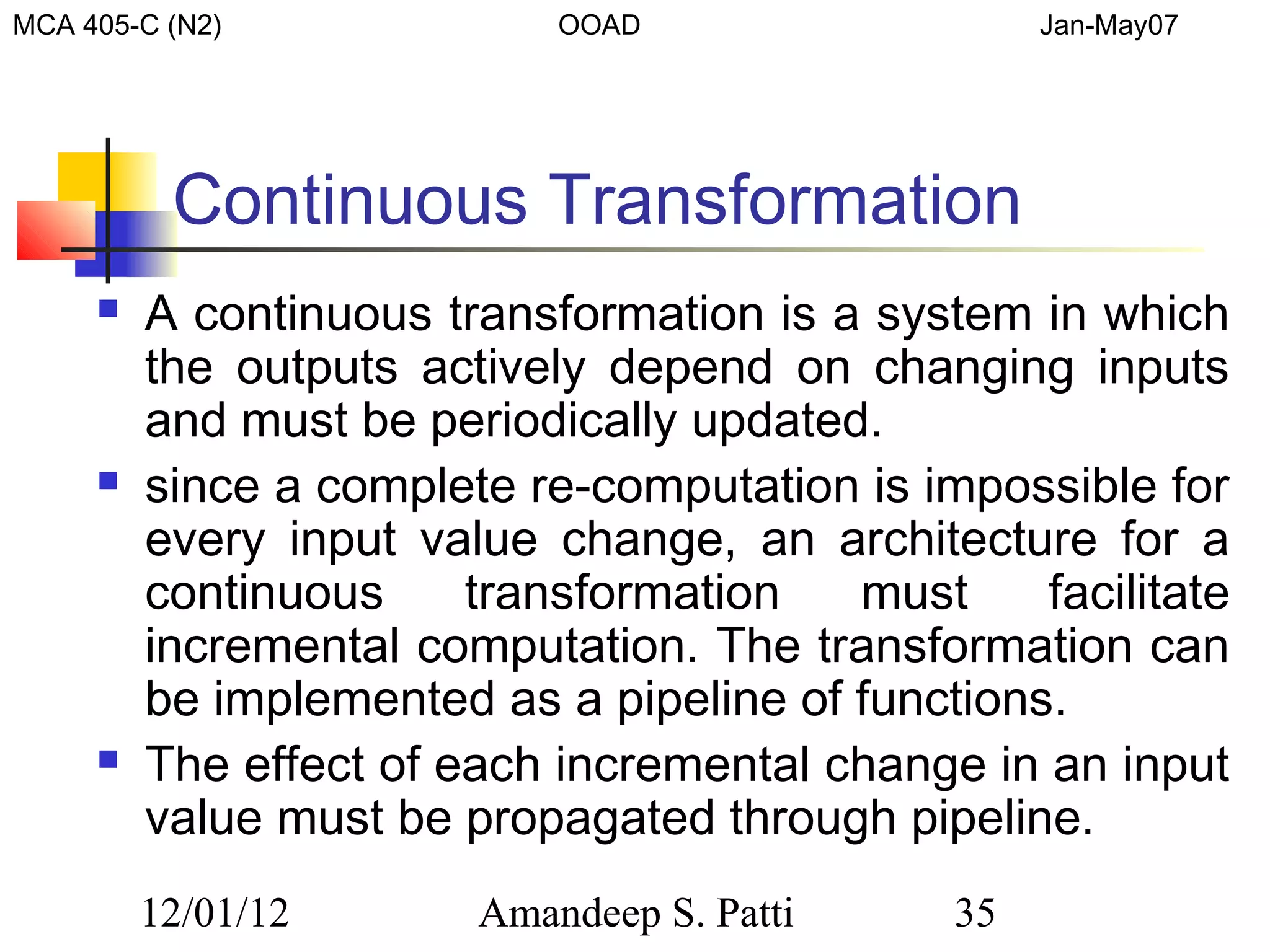 MCA 405-C (N2)              OOAD                    Jan-May07




          Continuous Transformation
        A continuous transformation is a system in which
         the outputs actively depend on changing inputs
         and must be periodically updated.
        since a complete re-computation is impossible for
         every input value change, an architecture for a
         continuous     transformation   must     facilitate
         incremental computation. The transformation can
         be implemented as a pipeline of functions.
        The effect of each incremental change in an input
         value must be propagated through pipeline.
         12/01/12       Amandeep S. Patti      35
 