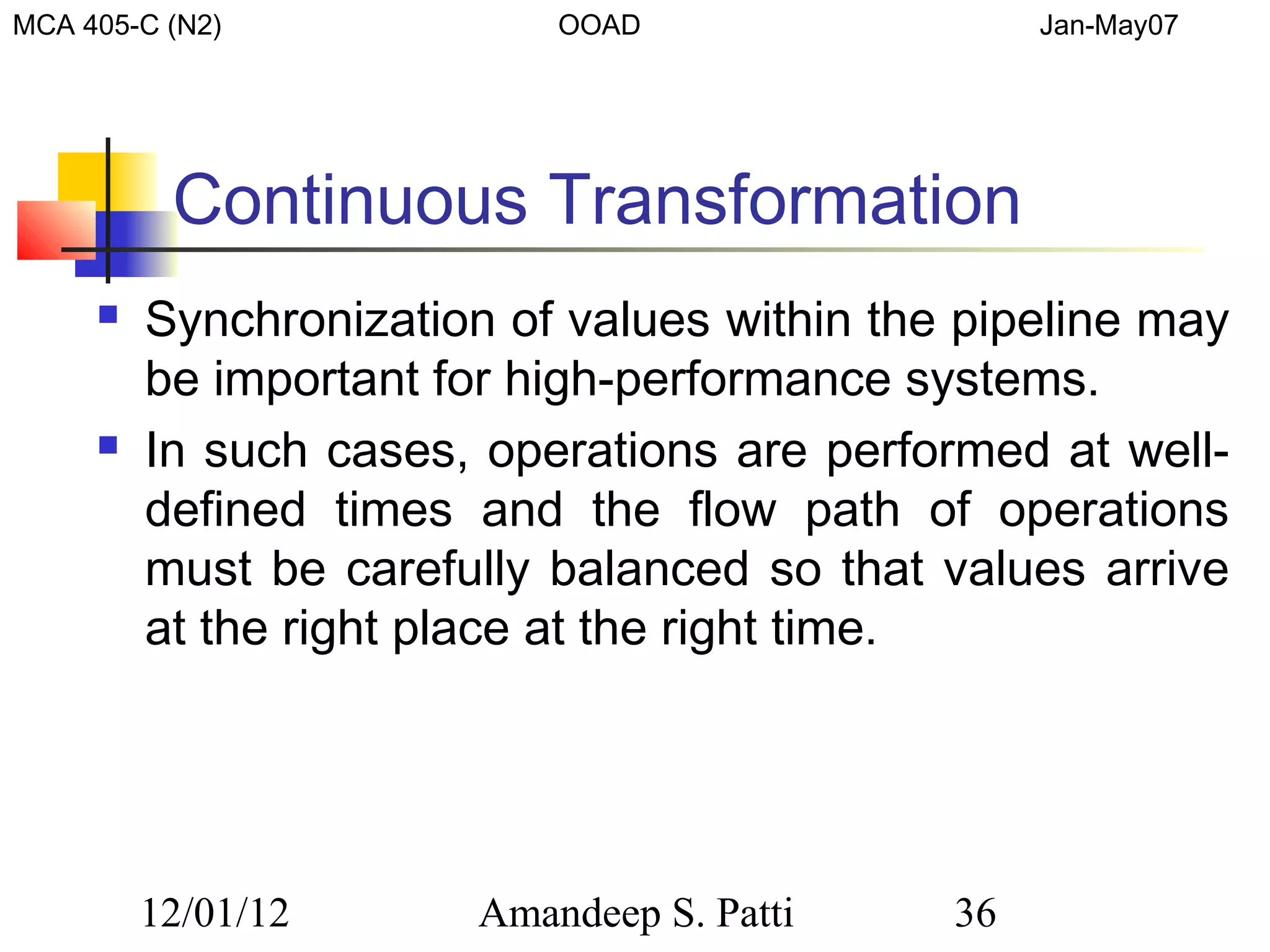 MCA 405-C (N2)              OOAD                  Jan-May07




          Continuous Transformation
        Synchronization of values within the pipeline may
         be important for high-performance systems.
        In such cases, operations are performed at well-
         defined times and the flow path of operations
         must be carefully balanced so that values arrive
         at the right place at the right time.




         12/01/12       Amandeep S. Patti    36
 