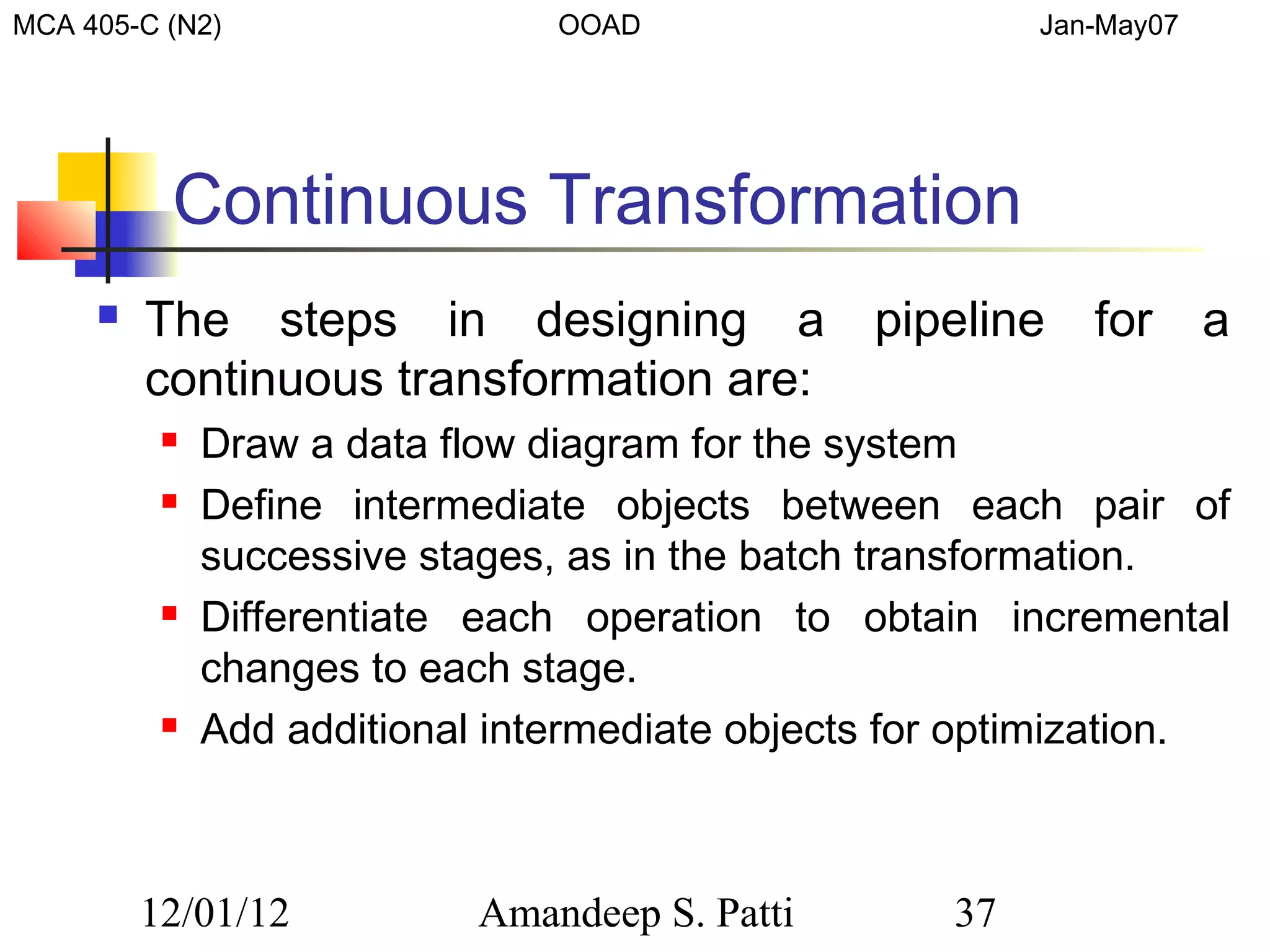 MCA 405-C (N2)                  OOAD                     Jan-May07




          Continuous Transformation
        The steps in designing a               pipeline    for      a
         continuous transformation are:
             Draw a data flow diagram for the system
             Define intermediate objects between each pair of
              successive stages, as in the batch transformation.
             Differentiate each operation to obtain incremental
              changes to each stage.
             Add additional intermediate objects for optimization.



         12/01/12           Amandeep S. Patti       37
 