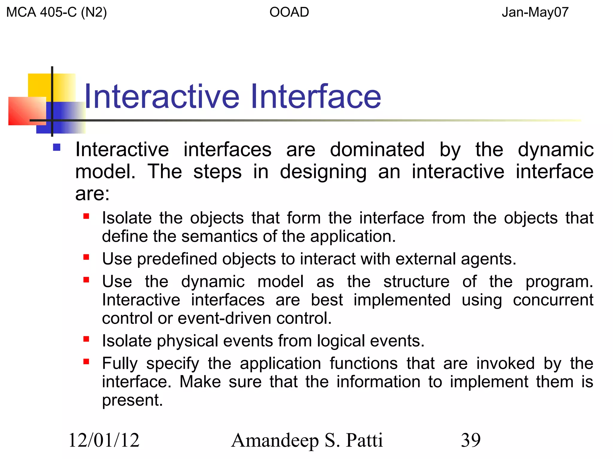 MCA 405-C (N2)                       OOAD                          Jan-May07




           Interactive Interface
         Interactive interfaces are dominated by the dynamic
          model. The steps in designing an interactive interface
          are:
              Isolate the objects that form the interface from the objects that
               define the semantics of the application.
              Use predefined objects to interact with external agents.
              Use the dynamic model as the structure of the program.
               Interactive interfaces are best implemented using concurrent
               control or event-driven control.
              Isolate physical events from logical events.
              Fully specify the application functions that are invoked by the
               interface. Make sure that the information to implement them is
               present.

          12/01/12              Amandeep S. Patti             39
 