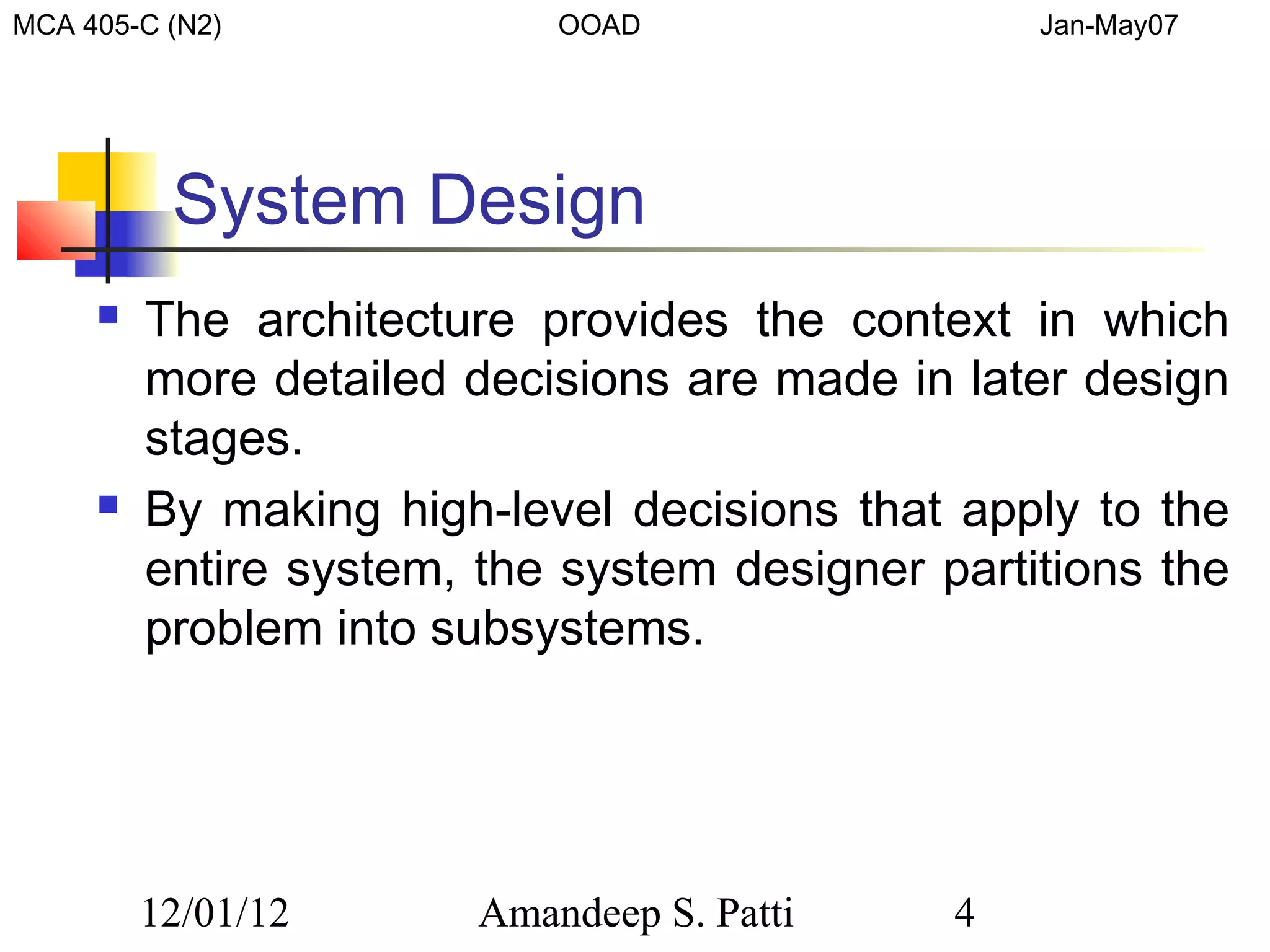 MCA 405-C (N2)              OOAD                 Jan-May07




          System Design
        The architecture provides the context in which
         more detailed decisions are made in later design
         stages.
        By making high-level decisions that apply to the
         entire system, the system designer partitions the
         problem into subsystems.




         12/01/12       Amandeep S. Patti    4
 