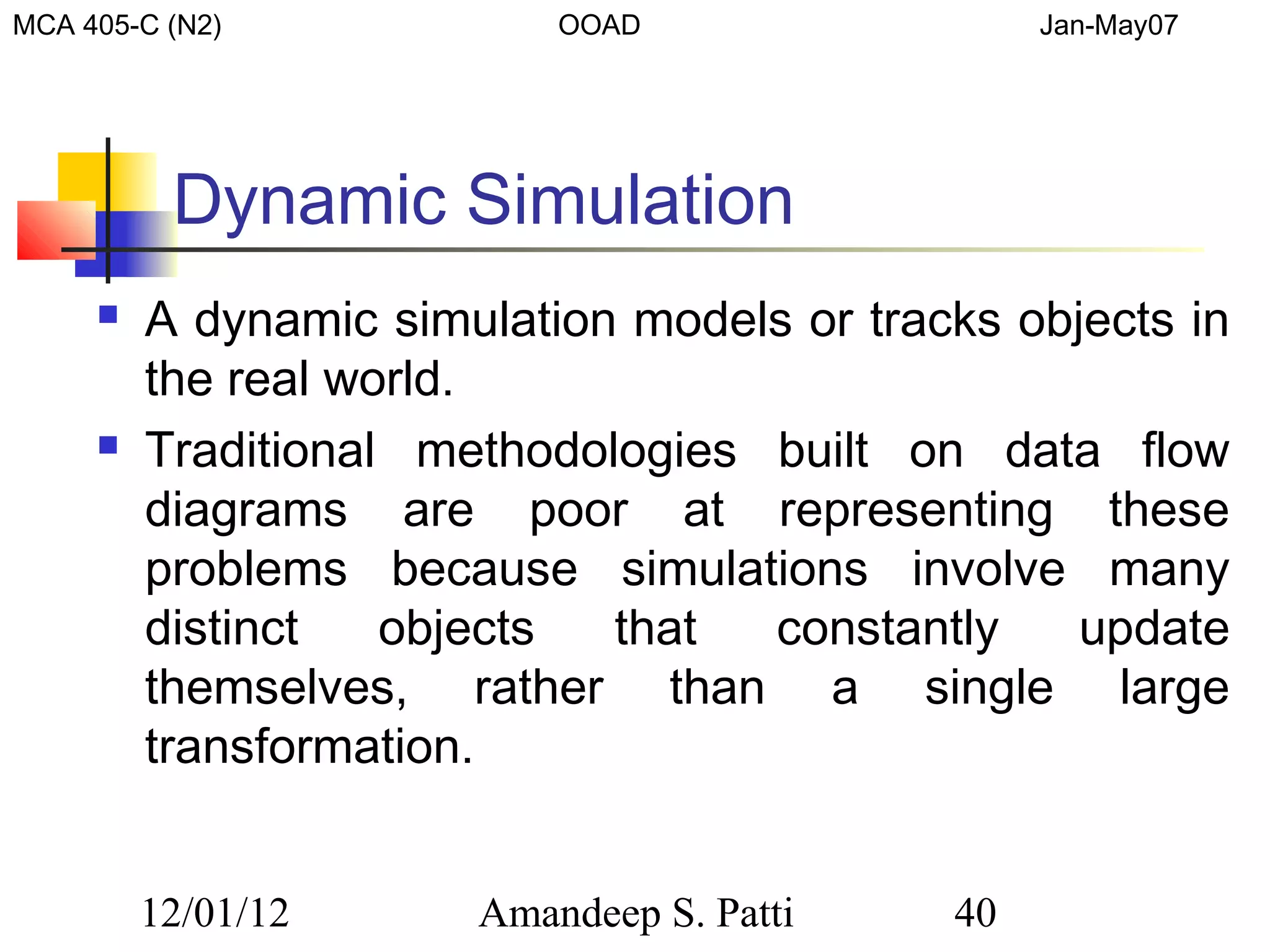 MCA 405-C (N2)             OOAD                  Jan-May07




          Dynamic Simulation
        A dynamic simulation models or tracks objects in
         the real world.
        Traditional methodologies built on data flow
         diagrams are poor at representing these
         problems because simulations involve many
         distinct   objects  that  constantly     update
         themselves, rather than a single large
         transformation.


         12/01/12      Amandeep S. Patti    40
 