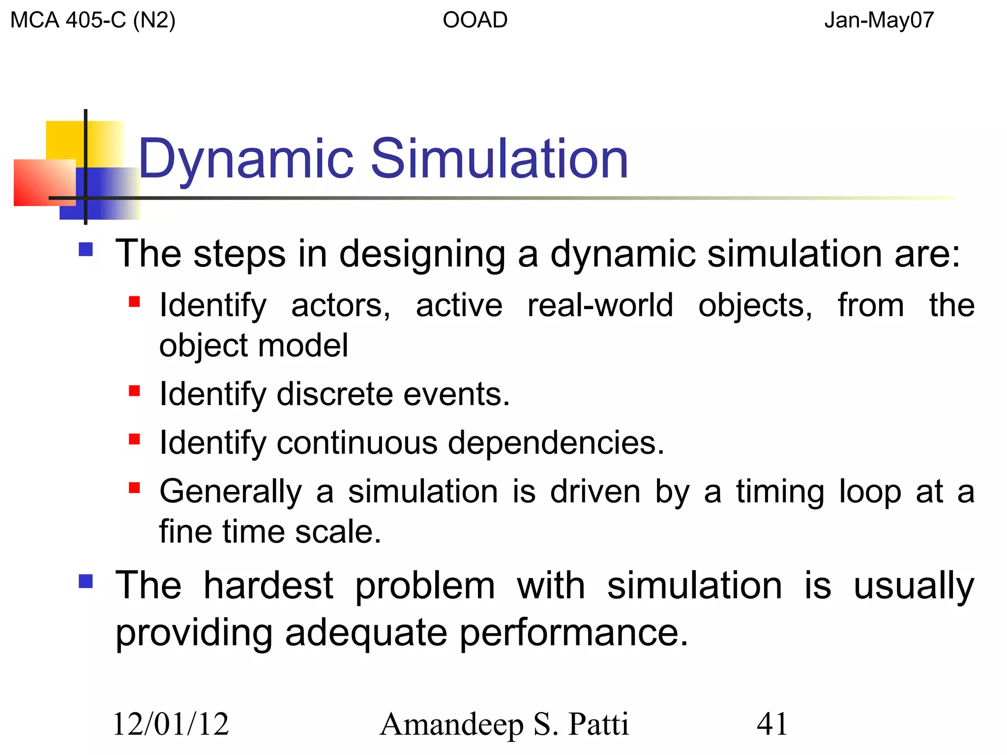 MCA 405-C (N2)                  OOAD                      Jan-May07




          Dynamic Simulation
        The steps in designing a dynamic simulation are:
             Identify actors, active real-world objects, from the
              object model
             Identify discrete events.
             Identify continuous dependencies.
             Generally a simulation is driven by a timing loop at a
              fine time scale.
        The hardest problem with simulation is usually
         providing adequate performance.

         12/01/12           Amandeep S. Patti        41
 
