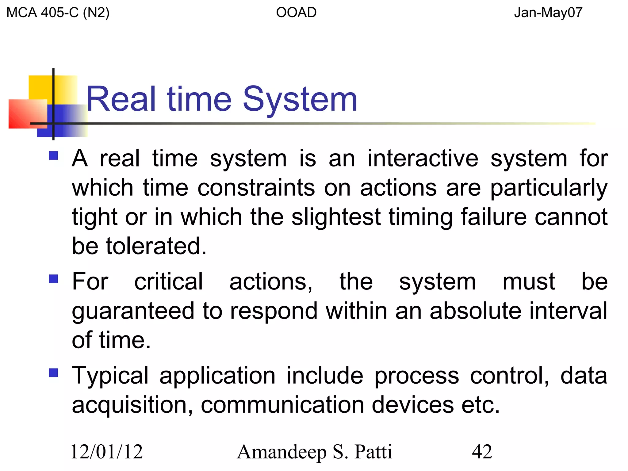 MCA 405-C (N2)               OOAD                    Jan-May07




          Real time System
        A real time system is an interactive system for
         which time constraints on actions are particularly
         tight or in which the slightest timing failure cannot
         be tolerated.
        For critical actions, the system must be
         guaranteed to respond within an absolute interval
         of time.
        Typical application include process control, data
         acquisition, communication devices etc.
         12/01/12        Amandeep S. Patti      42
 
