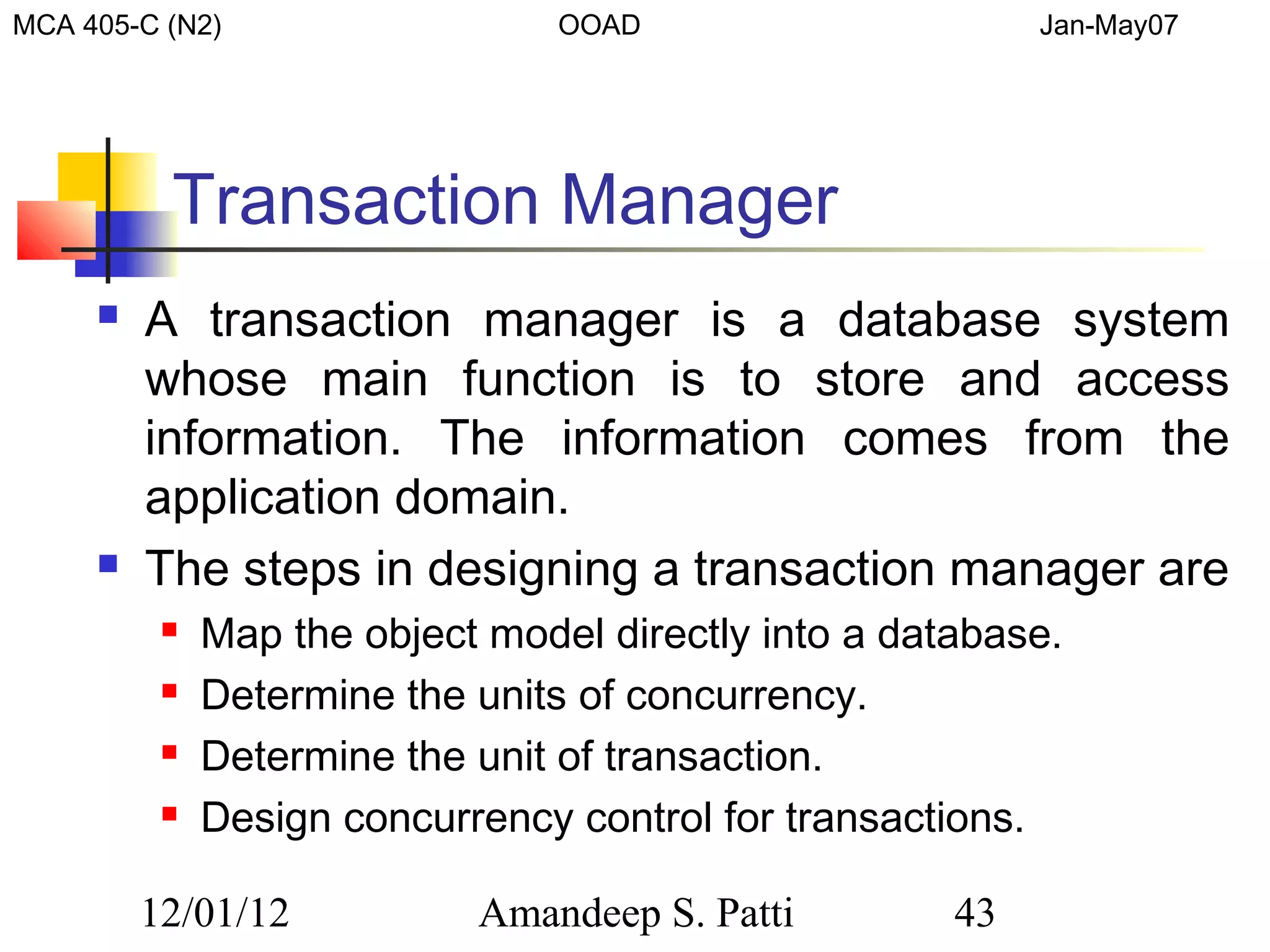 MCA 405-C (N2)                   OOAD                      Jan-May07




          Transaction Manager
        A transaction manager is a database system
         whose main function is to store and access
         information. The information comes from the
         application domain.
        The steps in designing a transaction manager are
             Map the object model directly into a database.
             Determine the units of concurrency.
             Determine the unit of transaction.
             Design concurrency control for transactions.

         12/01/12           Amandeep S. Patti         43
 