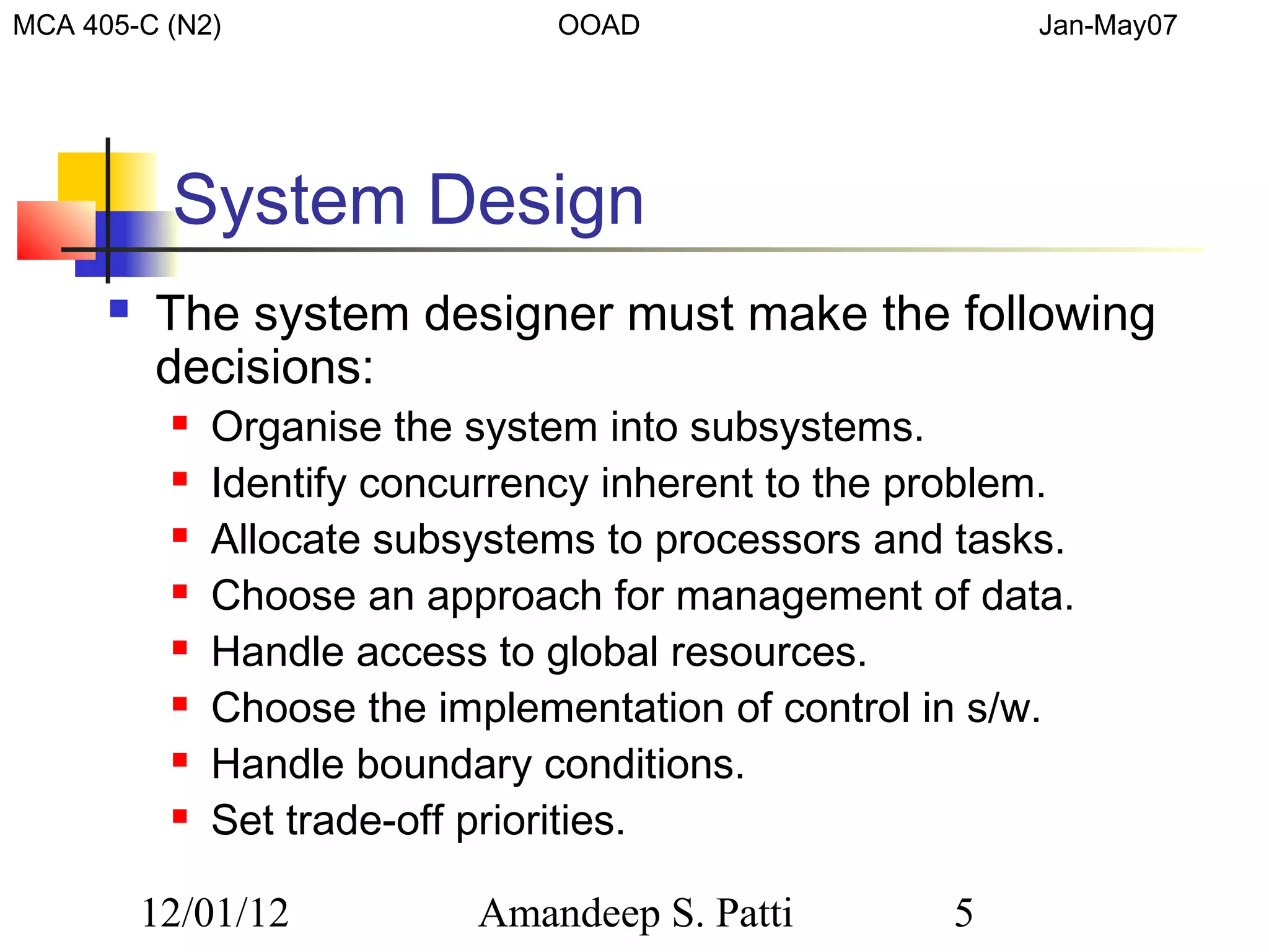 MCA 405-C (N2)                   OOAD                     Jan-May07




           System Design
         The system designer must make the following
          decisions:
              Organise the system into subsystems.
              Identify concurrency inherent to the problem.
              Allocate subsystems to processors and tasks.
              Choose an approach for management of data.
              Handle access to global resources.
              Choose the implementation of control in s/w.
              Handle boundary conditions.
              Set trade-off priorities.

          12/01/12          Amandeep S. Patti        5
 