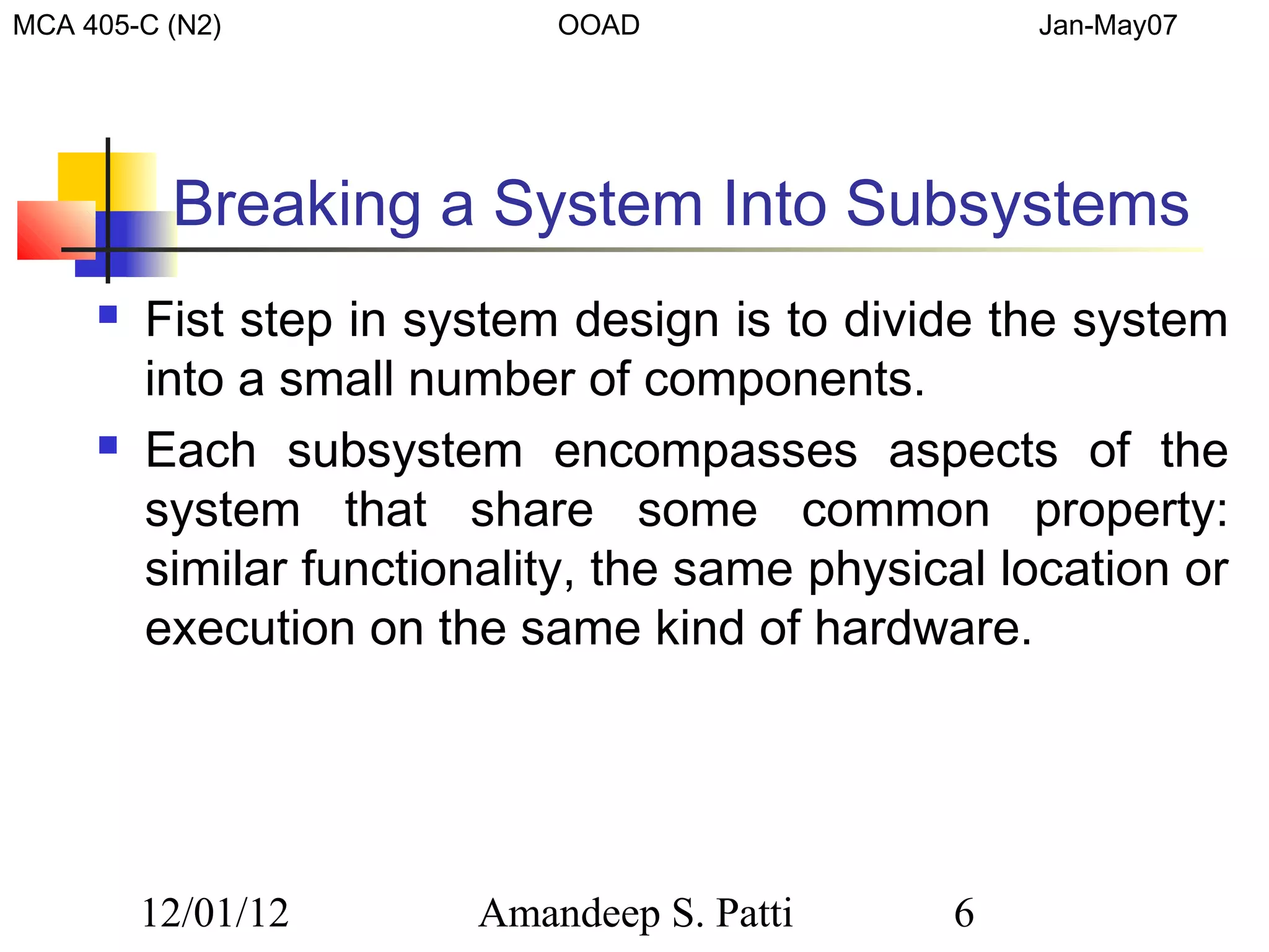 MCA 405-C (N2)              OOAD                   Jan-May07




          Breaking a System Into Subsystems
        Fist step in system design is to divide the system
         into a small number of components.
        Each subsystem encompasses aspects of the
         system that share some common property:
         similar functionality, the same physical location or
         execution on the same kind of hardware.




         12/01/12       Amandeep S. Patti      6
 