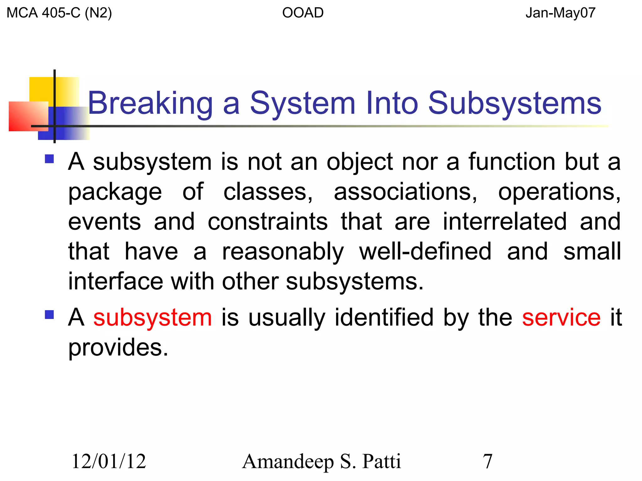 MCA 405-C (N2)             OOAD                   Jan-May07




          Breaking a System Into Subsystems
       A subsystem is not an object nor a function but a
        package of classes, associations, operations,
        events and constraints that are interrelated and
        that have a reasonably well-defined and small
        interface with other subsystems.
       A subsystem is usually identified by the service it
        provides.



        12/01/12       Amandeep S. Patti      7
 