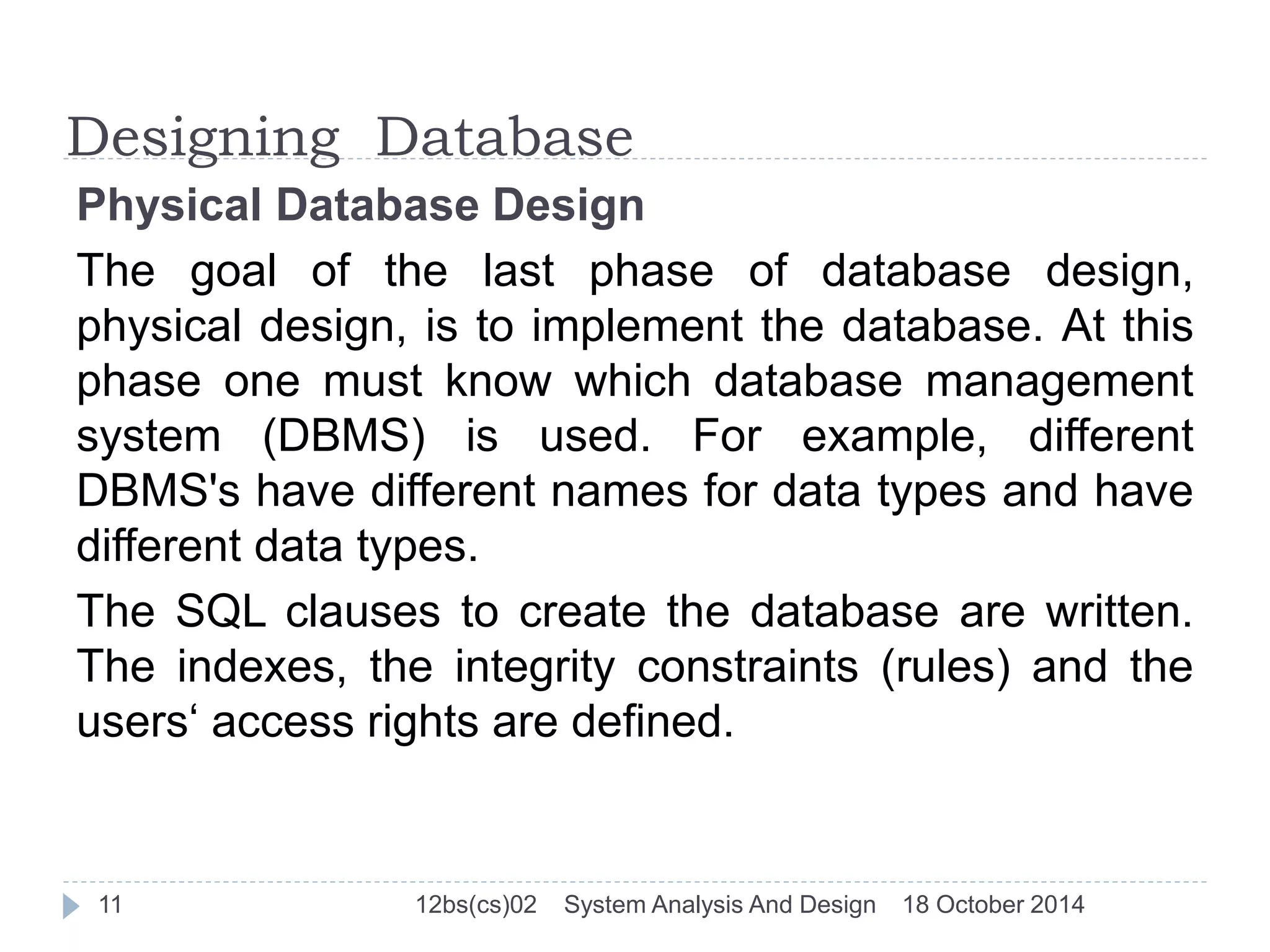 Designing Database 
Physical Database Design 
The goal of the last phase of database design, 
physical design, is to implement the database. At this 
phase one must know which database management 
system (DBMS) is used. For example, different 
DBMS's have different names for data types and have 
different data types. 
The SQL clauses to create the database are written. 
The indexes, the integrity constraints (rules) and the 
users‘ access rights are defined. 
11 12bs(cs)02 System Analysis And Design 18 October 2014 
 