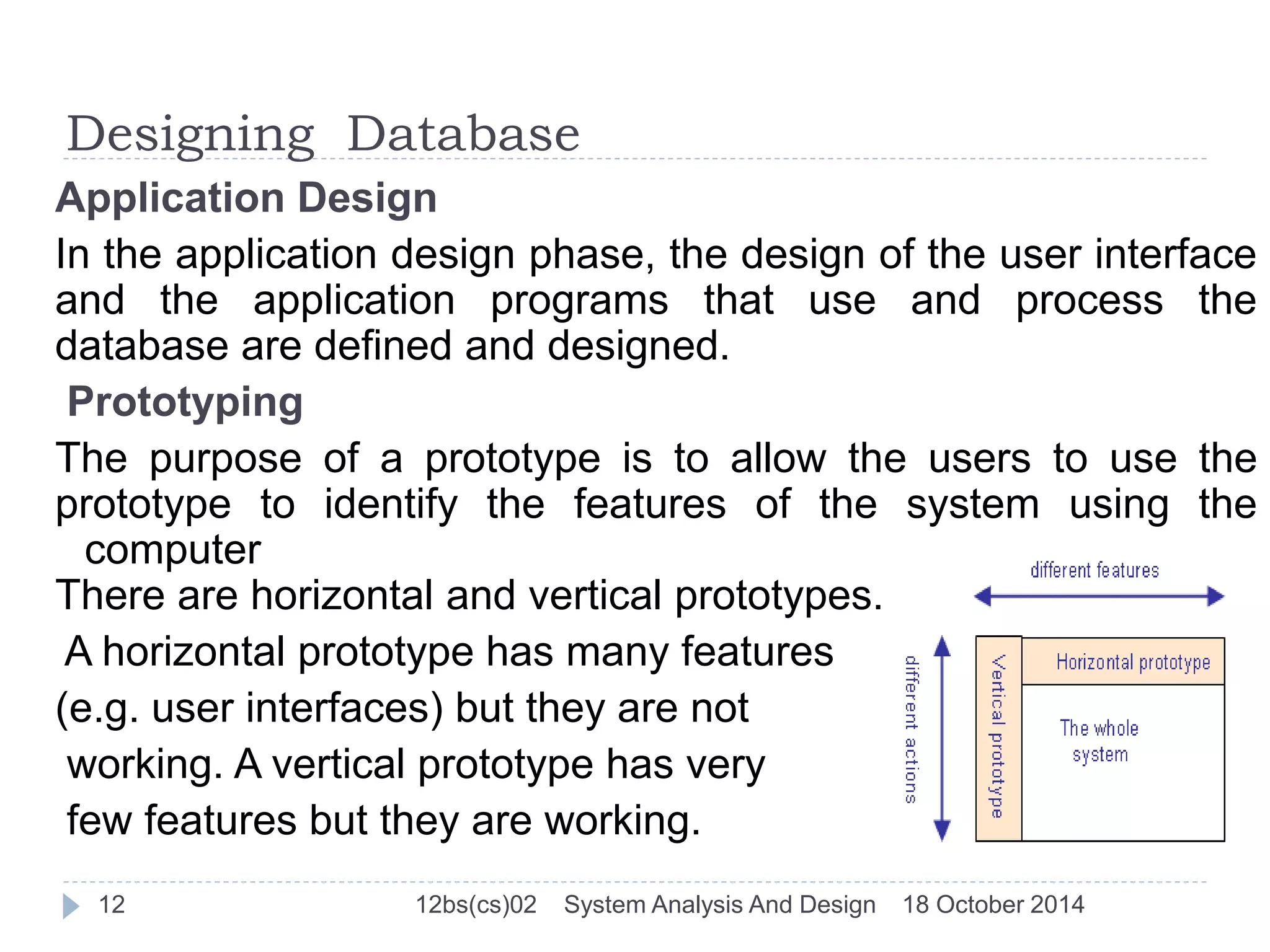 Designing Database 
Application Design 
In the application design phase, the design of the user interface 
and the application programs that use and process the 
database are defined and designed. 
Prototyping 
The purpose of a prototype is to allow the users to use the 
prototype to identify the features of the system using the 
computer 
There are horizontal and vertical prototypes. 
A horizontal prototype has many features 
(e.g. user interfaces) but they are not 
working. A vertical prototype has very 
few features but they are working. 
12 12bs(cs)02 System Analysis And Design 18 October 2014 
 