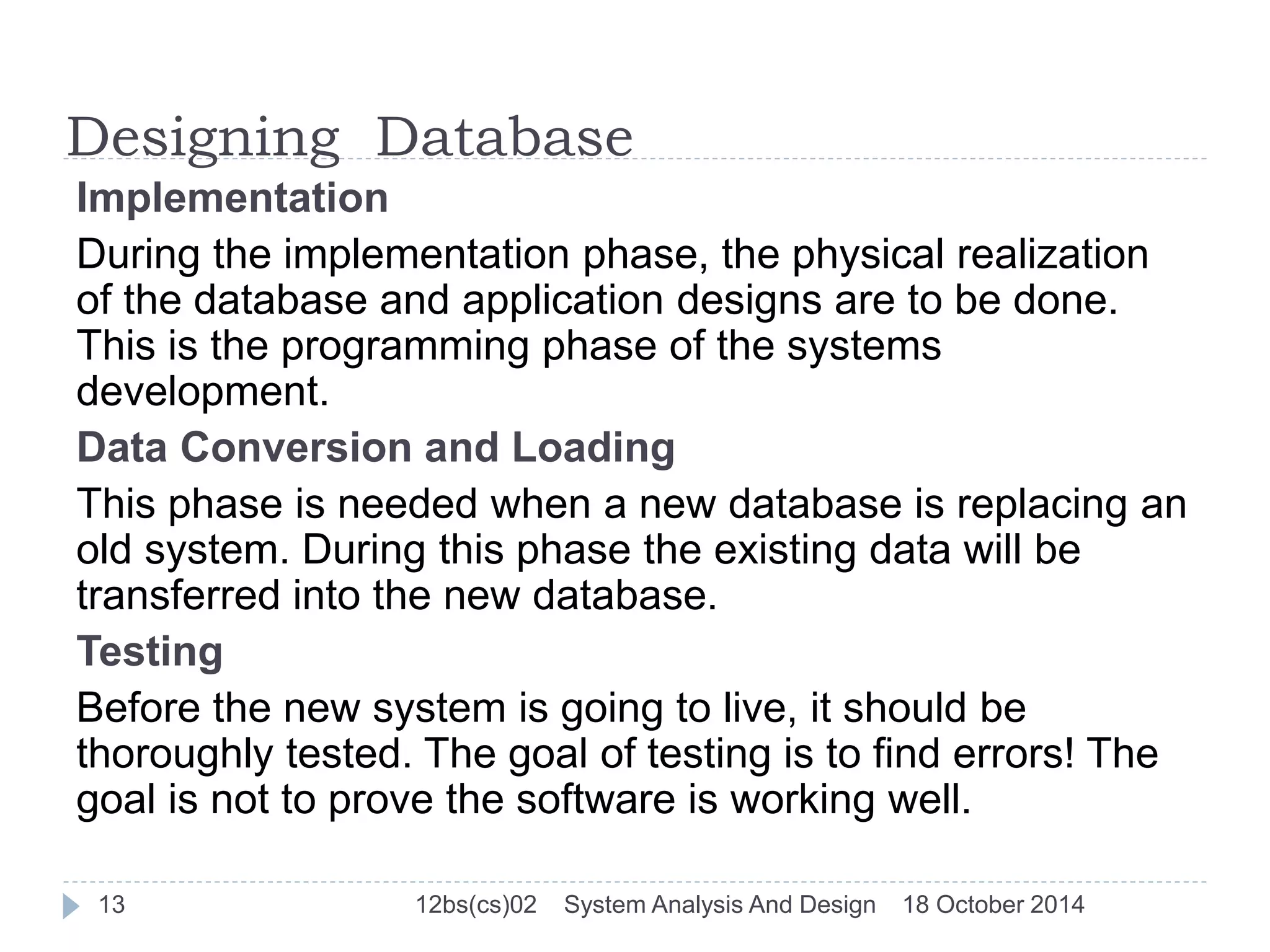 Designing Database 
Implementation 
During the implementation phase, the physical realization 
of the database and application designs are to be done. 
This is the programming phase of the systems 
development. 
Data Conversion and Loading 
This phase is needed when a new database is replacing an 
old system. During this phase the existing data will be 
transferred into the new database. 
Testing 
Before the new system is going to live, it should be 
thoroughly tested. The goal of testing is to find errors! The 
goal is not to prove the software is working well. 
13 12bs(cs)02 System Analysis And Design 18 October 2014 
 
