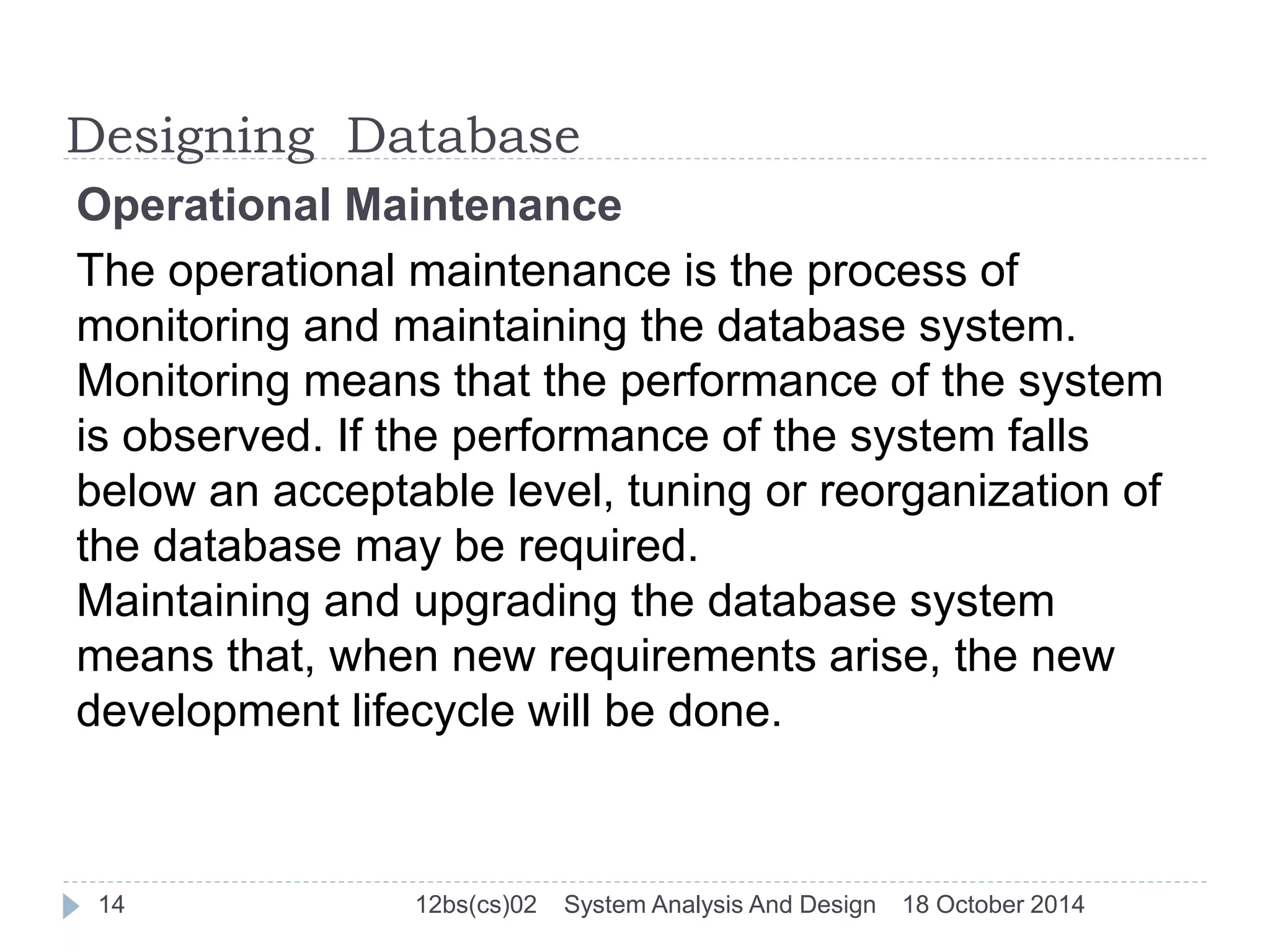 Designing Database 
Operational Maintenance 
The operational maintenance is the process of 
monitoring and maintaining the database system. 
Monitoring means that the performance of the system 
is observed. If the performance of the system falls 
below an acceptable level, tuning or reorganization of 
the database may be required. 
Maintaining and upgrading the database system 
means that, when new requirements arise, the new 
development lifecycle will be done. 
14 12bs(cs)02 System Analysis And Design 18 October 2014 
 