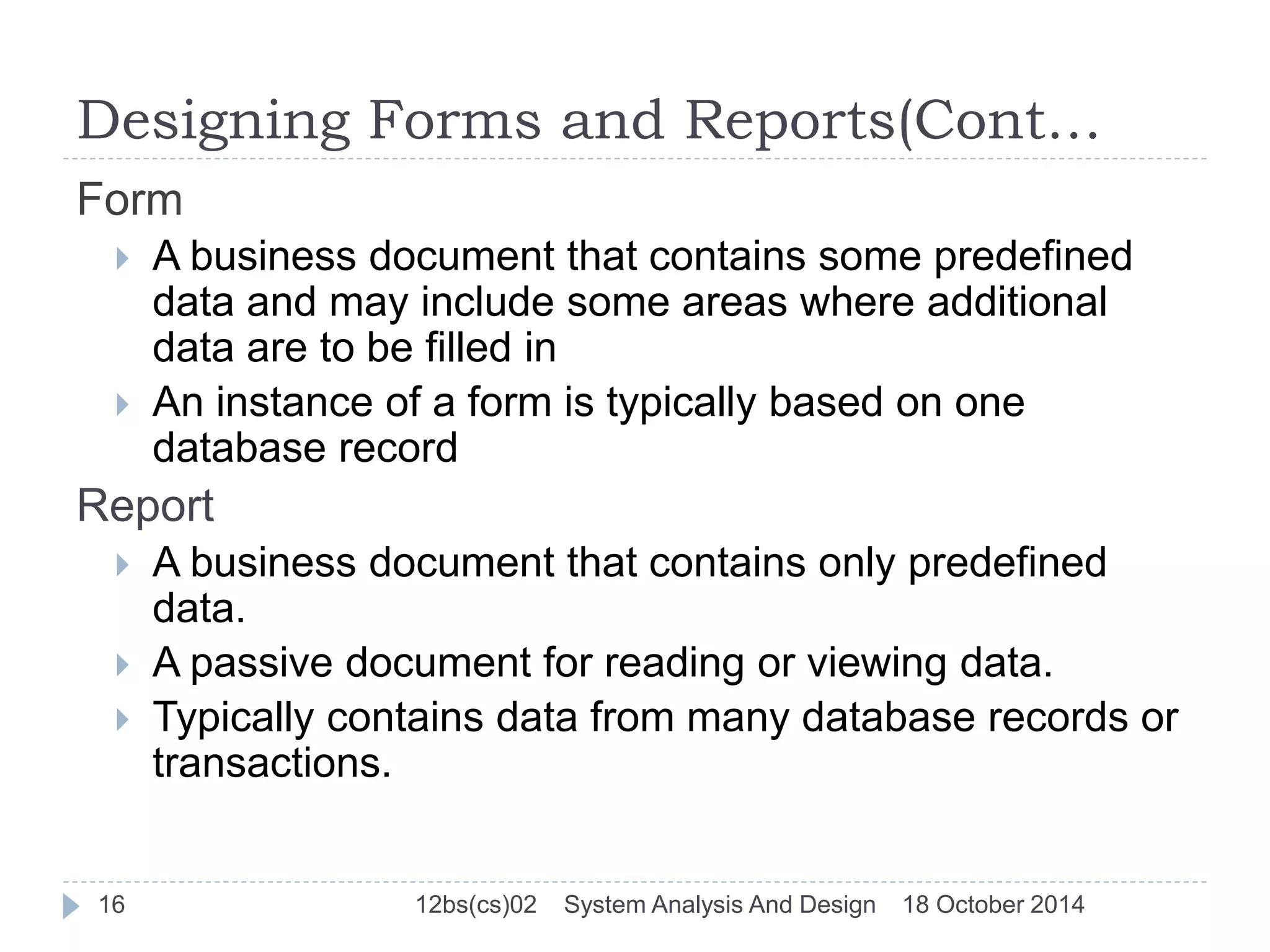Designing Forms and Reports(Cont… 
Form 
 A business document that contains some predefined 
data and may include some areas where additional 
data are to be filled in 
 An instance of a form is typically based on one 
database record 
Report 
 A business document that contains only predefined 
data. 
 A passive document for reading or viewing data. 
 Typically contains data from many database records or 
transactions. 
16 12bs(cs)02 System Analysis And Design 18 October 2014 
 