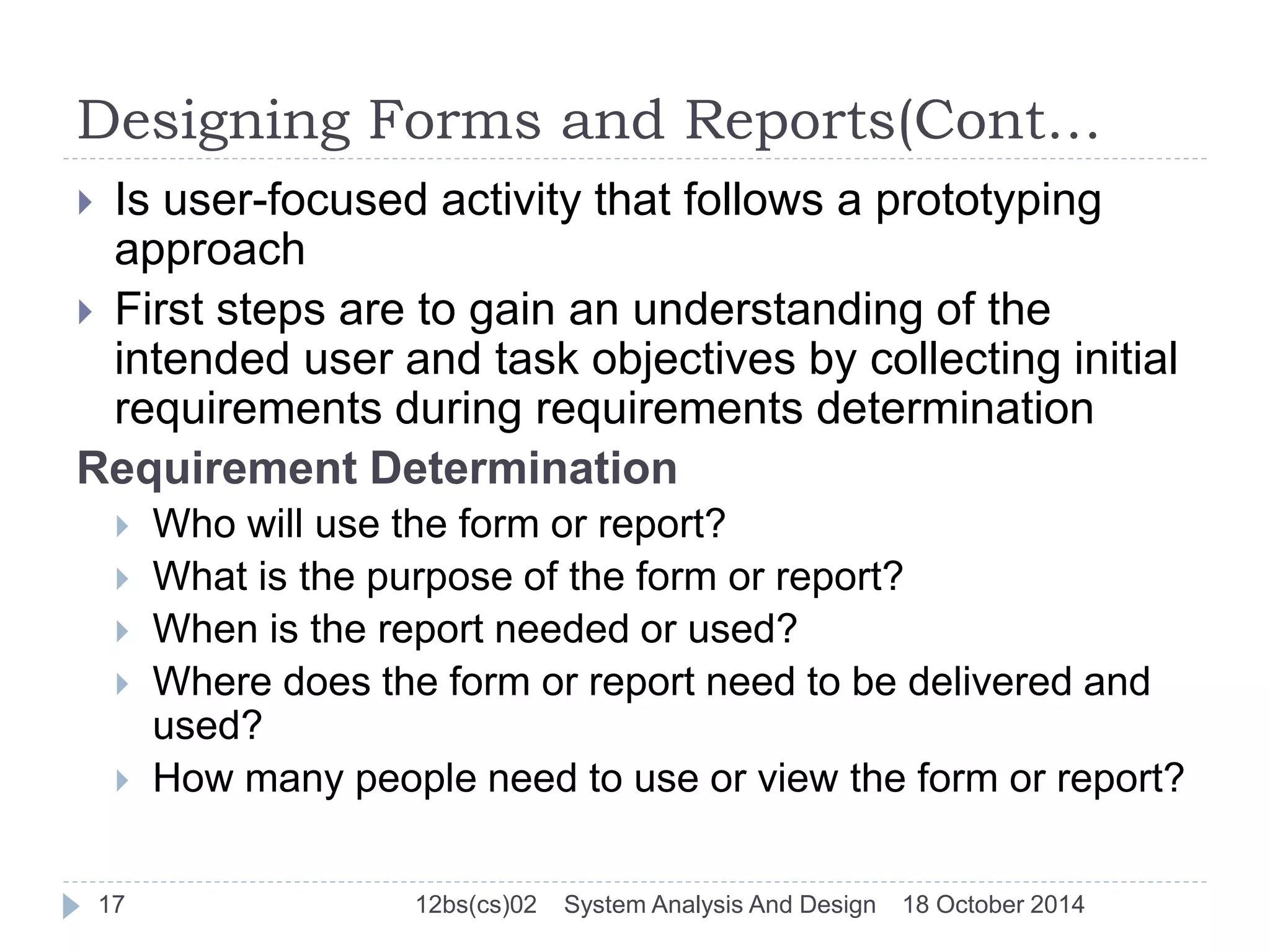 Designing Forms and Reports(Cont… 
 Is user-focused activity that follows a prototyping 
approach 
 First steps are to gain an understanding of the 
intended user and task objectives by collecting initial 
requirements during requirements determination 
Requirement Determination 
 Who will use the form or report? 
 What is the purpose of the form or report? 
 When is the report needed or used? 
 Where does the form or report need to be delivered and 
used? 
 How many people need to use or view the form or report? 
17 12bs(cs)02 System Analysis And Design 18 October 2014 
 