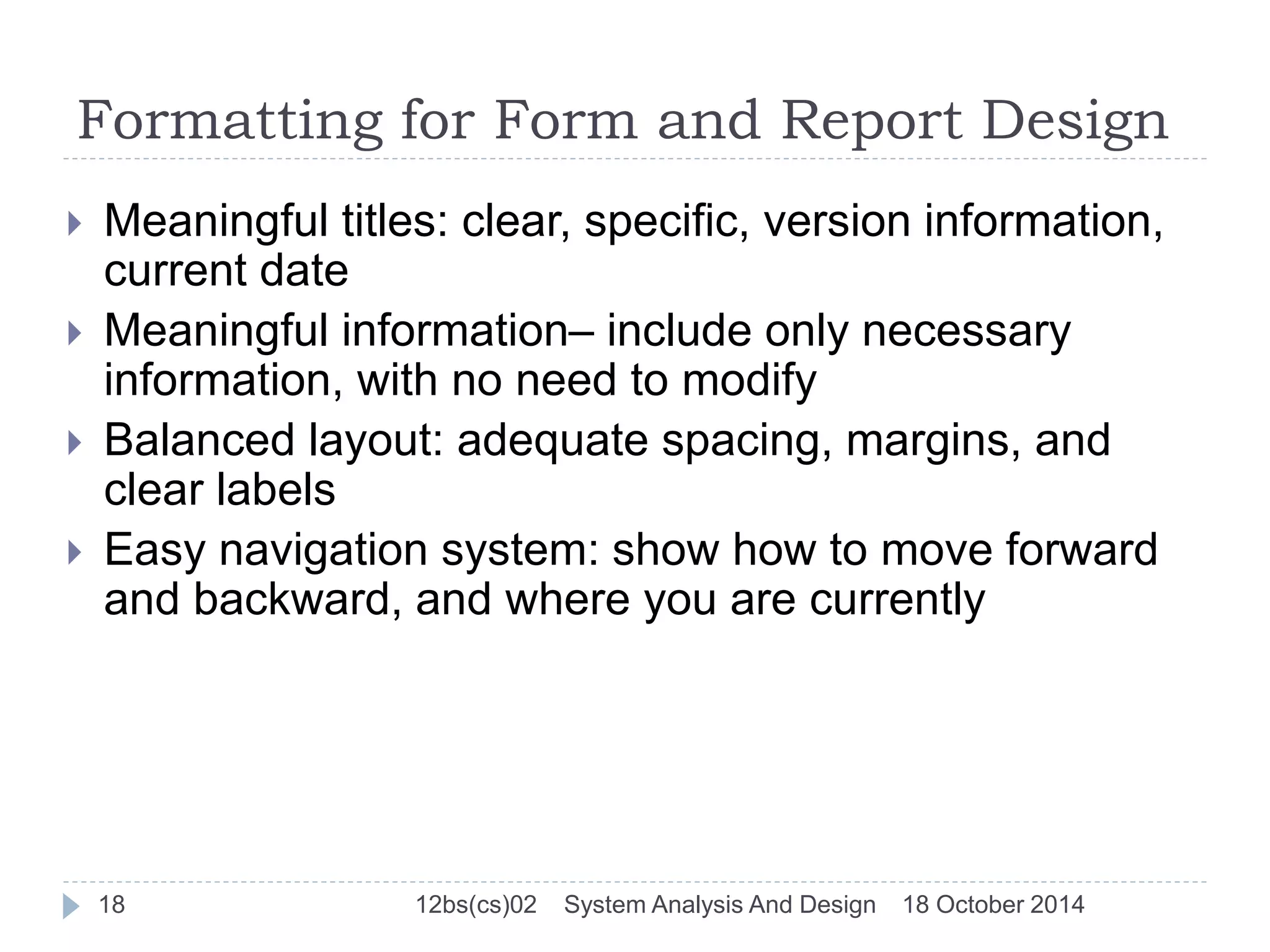 Formatting for Form and Report Design 
 Meaningful titles: clear, specific, version information, 
current date 
 Meaningful information– include only necessary 
information, with no need to modify 
 Balanced layout: adequate spacing, margins, and 
clear labels 
 Easy navigation system: show how to move forward 
and backward, and where you are currently 
18 12bs(cs)02 System Analysis And Design 18 October 2014 
 