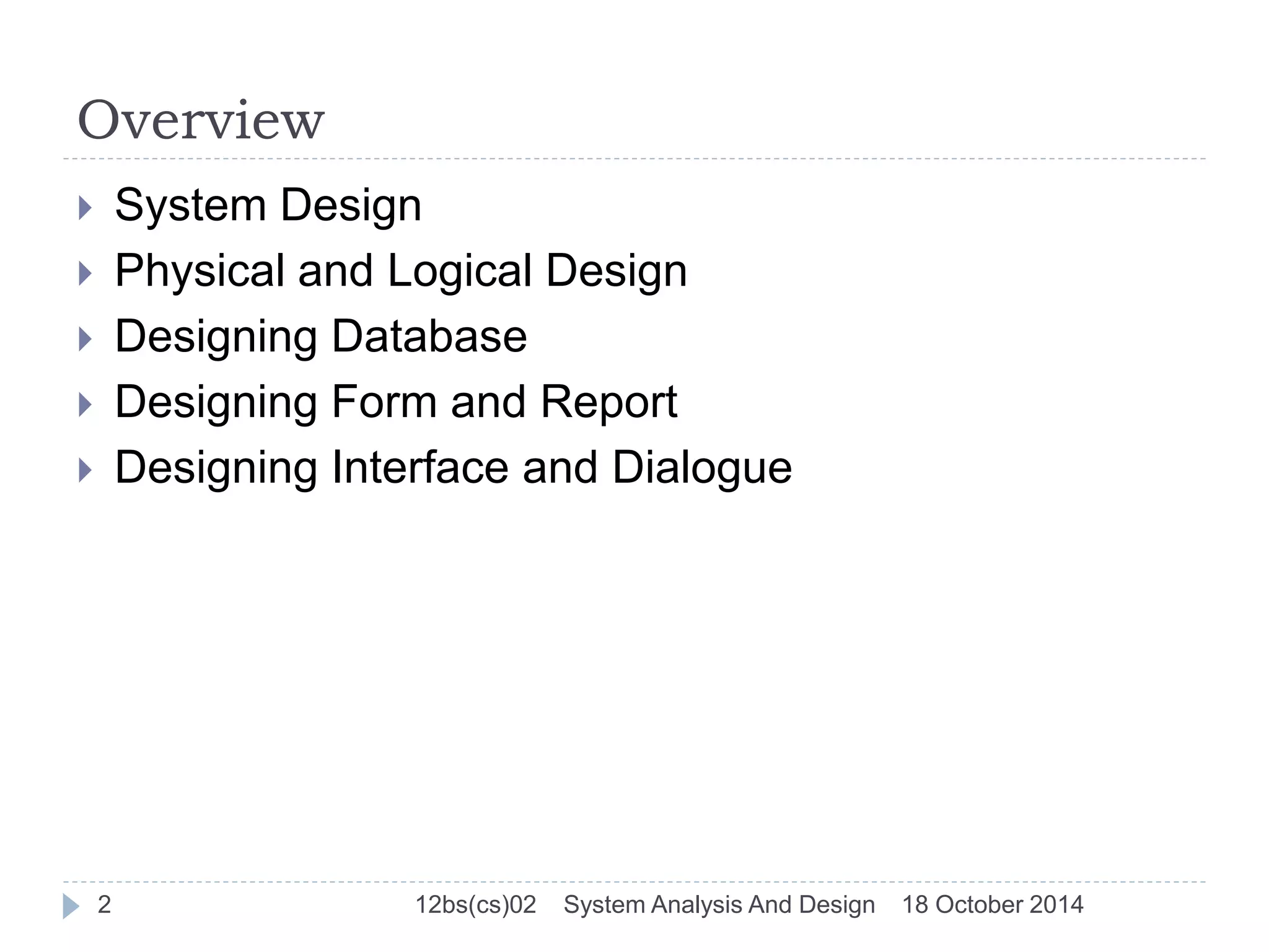 Overview 
 System Design 
 Physical and Logical Design 
 Designing Database 
 Designing Form and Report 
 Designing Interface and Dialogue 
2 12bs(cs)02 System Analysis And Design 18 October 2014 
 